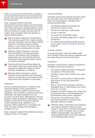 Note: If you press the brake when Autopark is
actively parking Model S, the parking process
pauses until you press the Resume button on
the touchscreen.
Note: Autopark detects potential
perpendicular parking spaces that are at least
2.9 meters wide with a vehicle parked on each
side. Autopark detects parallel parking spaces
that are at least six meters, but less than 15
meters long. Autopark does not operate on
angled parking spaces.
Warning: Never depend on Autopark to
find a parking space that is legal, suitable,
and safe. Autopark may not always detect
objects in the parking space. Always
perform visual checks to confirm that a
parking space is appropriate and safe.
Warning: When Autopark is actively
steering Model S, the steering wheel
moves in accordance with Autopark's
adjustments. Do not interfere with the
movement of the steering wheel. Doing
so cancels Autopark.
Warning: During the parking sequence,
continually check your surroundings. Be
prepared to apply the brakes to avoid
vehicles, pedestrians, or objects.
Warning: When Autopark is active,
monitor the touchscreen and instrument
panel to ensure that you are aware of the
instructions that Autopark is providing.
Calibration
During a parking sequence, Autopark must
maneuver Model S with a great deal of
precision. Therefore, before it can be used,
Autopark must complete a calibration process.
Calibration can take anywhere from 30
minutes to several days, depending on driving
behavior. When Autopark is calibrating, a note
displays on the Driver Assistance settings
screen indicating that calibration is in
progress. When calibration is complete, this
note no longer displays and Autopark is
available for use.
Note: Autopark repeats the calibration process
whenever tires are changed.
To Cancel Parking
Autopark cancels the parking sequence when
you manually move the steering wheel, or
when you change gears. Autopark also
cancels parking when:
• The parking sequence exceeds the
maximum of seven moves.
• The driver's seat belt is unbuckled.
• A door is opened.
• You press the accelerator pedal.
• You press the brake pedal twice in quick
succession.
• An Automatic Emergency Braking event
occurs (see Collision Avoidance Assist on
page 81).
To Pause Parking
To pause Autopark, press the brake pedal
once. Model S stops and remains stopped until
you press Resume on the touchscreen.
Limitations
Autopark is particularly unlikely to operate as
intended in the these situations:
• The road is sloped. Autopark is designed
to operate on flat roads only.
• Visibility is poor (due to heavy rain, snow,
fog, etc.).
• The curb is constructed of material other
than stone, or the curb cannot be
detected.
• One or more of the ultrasonic sensors is
damaged, dirty, or obstructed (such as by
mud, ice, or snow).
• Weather conditions (heavy rain, snow, fog,
or extremely hot or cold temperatures)
are interfering with sensor operation.
• The sensors are affected by other
electrical equipment or devices that
generate ultrasonic waves.
Warning: Many unforeseen circumstances
can impair Autopark's ability to park
Model S. Keep this in mind and remember
that as a result, Autopark may not steer
Model S appropriately. Pay attention
when parking Model S and stay prepared
to immediately take control.
Autopark
76 Model S Owner's Manual
 