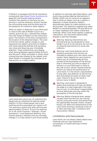 If Model S is equipped with Driver Assistance
components (see About Driver Assistance on
page 62), the forward looking camera
monitors the markers on the lane you are
driving in, and the ultrasonic sensors monitor
the surrounding areas and the blind spot for
the presence of a vehicle or other objects.
When an object is detected in your blind spot
or close to the side of Model S (such as a
vehicle, guard rail, etc.), colored lines radiate
from the image of Model S on the instrument
panel. The location of the lines correspond to
the location of the detected object. The color
of the lines (white, yellow, orange, or red)
represents the object's proximity to Model S,
with white being the farthest and red being
very close and requiring your immediate
attention. These colored lines only display
when driving between approximately 16 km/h
and 140 km/h. When Autosteer is active, these
colored lines also display at low speeds, even
when Model S is stopped (for example, at an
intersection or in heavy traffic).
Lane Assist also warns you of undesired lane
departures by vibrating the steering wheel
slightly if a front wheel passes over a lane
marking and the associated turn signal is off.
This warning is active only when driving over
approximately 70 km/h. To turn this warning
on or off, touch Controls > Settings > Driver
Assistance > Lane Departure Warning. Your
chosen setting is retained until you manually
change it. It is also saved in your driver profile.
In addition to warnings described above, Lane
Assist may provide steering interventions if
Model S drifts into (or close to) an adjacent
lane in which an object, such as a vehicle, is
detected. In these situations, Model S
automatically steers to a safer position in its
driving lane. This steering is applied only when
Model S is traveling between 70 and 140 km/h
on major roadways with clearly visible lane
markings. When Lane Assist applies a steering
intervention, the instrument panel briefly
displays a warning message.
Warning: Steering interventions are
minimal and are not designed to move
Model S out of its driving lane. Do not rely
on steering interventions to avoid side
collisions.
Warning: Lane Assist features are for
guidance purposes only and are not
intended to replace your own direct visual
checks. Never depend on Lane Assist to
inform you of unintentionally driving
outside of the boundaries of the driving
lane or informing you that an object or
vehicle is in your blind spot or close to
the side of your vehicle. Several external
factors can reduce the performance of
Lane Assist. It is the driver's responsibility
to stay alert, pay attention to the driving
lane and always be aware of other road
users. Failure to do so can result in
serious injury or death.
Warning: Lane Assist is designed to
detect lane markings and may not detect
the edge of a road, especially if the road
has no curb. It is the driver's responsibility
to drive attentively and stay within the
boundaries of the driving lane.
Warning: Before changing lanes, always
visually check the lane you are moving
into by using side mirrors and performing
the appropriate shoulder checks. Several
factors can affect the performance of the
Lane Assist warnings, resulting in lack of,
or false warnings (see “Limitations and
Inaccuracies” below).
Limitations and Inaccuracies
Lane Assist can not always clearly detect lane
markings and you may experience
unnecessary or invalid warnings in these
situations:
Lane Assist
Driver Assistance 79
 