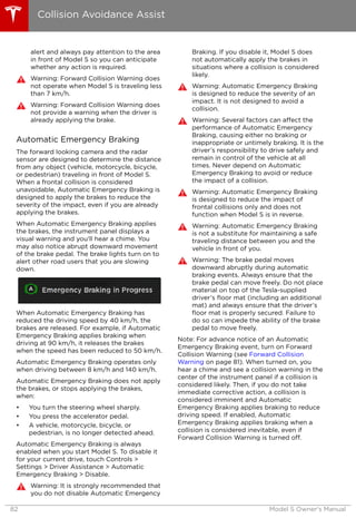 alert and always pay attention to the area
in front of Model S so you can anticipate
whether any action is required.
Warning: Forward Collision Warning does
not operate when Model S is traveling less
than 7 km/h.
Warning: Forward Collision Warning does
not provide a warning when the driver is
already applying the brake.
Automatic Emergency Braking
The forward looking camera and the radar
sensor are designed to determine the distance
from any object (vehicle, motorcycle, bicycle,
or pedestrian) traveling in front of Model S.
When a frontal collision is considered
unavoidable, Automatic Emergency Braking is
designed to apply the brakes to reduce the
severity of the impact, even if you are already
applying the brakes.
When Automatic Emergency Braking applies
the brakes, the instrument panel displays a
visual warning and you'll hear a chime. You
may also notice abrupt downward movement
of the brake pedal. The brake lights turn on to
alert other road users that you are slowing
down.
When Automatic Emergency Braking has
reduced the driving speed by 40 km/h, the
brakes are released. For example, if Automatic
Emergency Braking applies braking when
driving at 90 km/h, it releases the brakes
when the speed has been reduced to 50 km/h.
Automatic Emergency Braking operates only
when driving between 8 km/h and 140 km/h.
Automatic Emergency Braking does not apply
the brakes, or stops applying the brakes,
when:
• You turn the steering wheel sharply.
• You press the accelerator pedal.
• A vehicle, motorcycle, bicycle, or
pedestrian, is no longer detected ahead.
Automatic Emergency Braking is always
enabled when you start Model S. To disable it
for your current drive, touch Controls >
Settings > Driver Assistance > Automatic
Emergency Braking > Disable.
Warning: It is strongly recommended that
you do not disable Automatic Emergency
Braking. If you disable it, Model S does
not automatically apply the brakes in
situations where a collision is considered
likely.
Warning: Automatic Emergency Braking
is designed to reduce the severity of an
impact. It is not designed to avoid a
collision.
Warning: Several factors can affect the
performance of Automatic Emergency
Braking, causing either no braking or
inappropriate or untimely braking. It is the
driver’s responsibility to drive safely and
remain in control of the vehicle at all
times. Never depend on Automatic
Emergency Braking to avoid or reduce
the impact of a collision.
Warning: Automatic Emergency Braking
is designed to reduce the impact of
frontal collisions only and does not
function when Model S is in reverse.
Warning: Automatic Emergency Braking
is not a substitute for maintaining a safe
traveling distance between you and the
vehicle in front of you.
Warning: The brake pedal moves
downward abruptly during automatic
braking events. Always ensure that the
brake pedal can move freely. Do not place
material on top of the Tesla-supplied
driver’s floor mat (including an additional
mat) and always ensure that the driver’s
floor mat is properly secured. Failure to
do so can impede the ability of the brake
pedal to move freely.
Note: For advance notice of an Automatic
Emergency Braking event, turn on Forward
Collision Warning (see Forward Collision
Warning on page 81). When turned on, you
hear a chime and see a collision warning in the
center of the instrument panel if a collision is
considered likely. Then, if you do not take
immediate corrective action, a collision is
considered imminent and Automatic
Emergency Braking applies braking to reduce
driving speed. If enabled, Automatic
Emergency Braking applies braking when a
collision is considered inevitable, even if
Forward Collision Warning is turned off.
Collision Avoidance Assist
82 Model S Owner's Manual
 