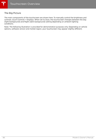 The Big Picture
The main components of the touchscreen are shown here. To manually control the brightness and
contrast, touch Controls > Displays. When set to Auto, the touchscreen changes between the Day
(light background) and Night (dark background) setting depending on ambient lighting
conditions.
Note: The following illustration is provided for demonstration purposes only. Depending on vehicle
options, software version and market region, your touchscreen may appear slightly different.
Touchscreen Overview
86 Model S Owner's Manual
 