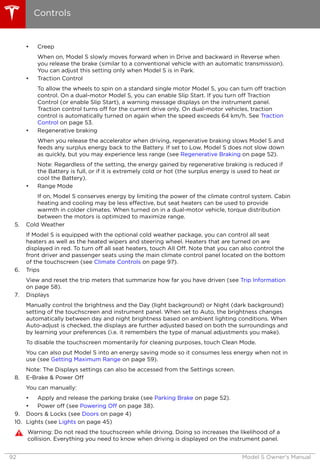 • Creep
When on, Model S slowly moves forward when in Drive and backward in Reverse when
you release the brake (similar to a conventional vehicle with an automatic transmission).
You can adjust this setting only when Model S is in Park.
• Traction Control
To allow the wheels to spin on a standard single motor Model S, you can turn off traction
control. On a dual-motor Model S, you can enable Slip Start. If you turn off Traction
Control (or enable Slip Start), a warning message displays on the instrument panel.
Traction control turns off for the current drive only. On dual-motor vehicles, traction
control is automatically turned on again when the speed exceeds 64 km/h. See Traction
Control on page 53.
• Regenerative braking
When you release the accelerator when driving, regenerative braking slows Model S and
feeds any surplus energy back to the Battery. If set to Low, Model S does not slow down
as quickly, but you may experience less range (see Regenerative Braking on page 52).
Note: Regardless of the setting, the energy gained by regenerative braking is reduced if
the Battery is full, or if it is extremely cold or hot (the surplus energy is used to heat or
cool the Battery).
• Range Mode
If on, Model S conserves energy by limiting the power of the climate control system. Cabin
heating and cooling may be less effective, but seat heaters can be used to provide
warmth in colder climates. When turned on in a dual-motor vehicle, torque distribution
between the motors is optimized to maximize range.
5. Cold Weather
If Model S is equipped with the optional cold weather package, you can control all seat
heaters as well as the heated wipers and steering wheel. Heaters that are turned on are
displayed in red. To turn off all seat heaters, touch All Off. Note that you can also control the
front driver and passenger seats using the main climate control panel located on the bottom
of the touchscreen (see Climate Controls on page 97).
6. Trips
View and reset the trip meters that summarize how far you have driven (see Trip Information
on page 58).
7. Displays
Manually control the brightness and the Day (light background) or Night (dark background)
setting of the touchscreen and instrument panel. When set to Auto, the brightness changes
automatically between day and night brightness based on ambient lighting conditions. When
Auto-adjust is checked, the displays are further adjusted based on both the surroundings and
by learning your preferences (i.e. it remembers the type of manual adjustments you make).
To disable the touchscreen momentarily for cleaning purposes, touch Clean Mode.
You can also put Model S into an energy saving mode so it consumes less energy when not in
use (see Getting Maximum Range on page 59).
Note: The Displays settings can also be accessed from the Settings screen.
8. E-Brake & Power Off
You can manually:
• Apply and release the parking brake (see Parking Brake on page 52).
• Power off (see Powering Off on page 38).
9. Doors & Locks (see Doors on page 4)
10. Lights (see Lights on page 45)
Warning: Do not read the touchscreen while driving. Doing so increases the likelihood of a
collision. Everything you need to know when driving is displayed on the instrument panel.
Controls
92 Model S Owner's Manual
 
