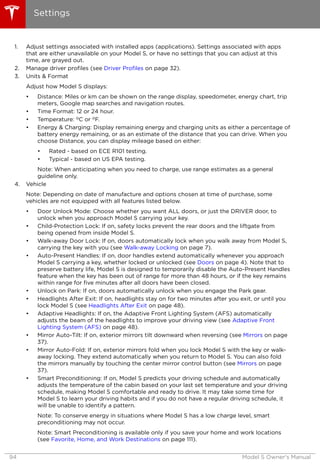 1. Adjust settings associated with installed apps (applications). Settings associated with apps
that are either unavailable on your Model S, or have no settings that you can adjust at this
time, are grayed out.
2. Manage driver profiles (see Driver Profiles on page 32).
3. Units & Format
Adjust how Model S displays:
• Distance: Miles or km can be shown on the range display, speedometer, energy chart, trip
meters, Google map searches and navigation routes.
• Time Format: 12 or 24 hour.
• Temperature: oC or oF.
• Energy & Charging: Display remaining energy and charging units as either a percentage of
battery energy remaining, or as an estimate of the distance that you can drive. When you
choose Distance, you can display mileage based on either:
• Rated - based on ECE R101 testing.
• Typical - based on US EPA testing.
Note: When anticipating when you need to charge, use range estimates as a general
guideline only.
4. Vehicle
Note: Depending on date of manufacture and options chosen at time of purchase, some
vehicles are not equipped with all features listed below.
• Door Unlock Mode: Choose whether you want ALL doors, or just the DRIVER door, to
unlock when you approach Model S carrying your key.
• Child-Protection Lock: If on, safety locks prevent the rear doors and the liftgate from
being opened from inside Model S.
• Walk-away Door Lock: If on, doors automatically lock when you walk away from Model S,
carrying the key with you (see Walk-away Locking on page 7).
• Auto-Present Handles: If on, door handles extend automatically whenever you approach
Model S carrying a key, whether locked or unlocked (see Doors on page 4). Note that to
preserve battery life, Model S is designed to temporarily disable the Auto-Present Handles
feature when the key has been out of range for more than 48 hours, or if the key remains
within range for five minutes after all doors have been closed.
• Unlock on Park: If on, doors automatically unlock when you engage the Park gear.
• Headlights After Exit: If on, headlights stay on for two minutes after you exit, or until you
lock Model S (see Headlights After Exit on page 48).
• Adaptive Headlights: If on, the Adaptive Front Lighting System (AFS) automatically
adjusts the beam of the headlights to improve your driving view (see Adaptive Front
Lighting System (AFS) on page 48).
• Mirror Auto-Tilt: If on, exterior mirrors tilt downward when reversing (see Mirrors on page
37).
• Mirror Auto-Fold: If on, exterior mirrors fold when you lock Model S with the key or walk-
away locking. They extend automatically when you return to Model S. You can also fold
the mirrors manually by touching the center mirror control button (see Mirrors on page
37).
• Smart Preconditioning: If on, Model S predicts your driving schedule and automatically
adjusts the temperature of the cabin based on your last set temperature and your driving
schedule, making Model S comfortable and ready to drive. It may take some time for
Model S to learn your driving habits and if you do not have a regular driving schedule, it
will be unable to identify a pattern.
Note: To conserve energy in situations where Model S has a low charge level, smart
preconditioning may not occur.
Note: Smart Preconditioning is available only if you save your home and work locations
(see Favorite, Home, and Work Destinations on page 111).
Settings
94 Model S Owner's Manual
 