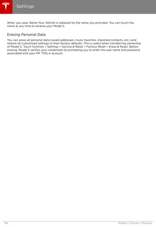When you save, Name Your Vehicle is replaced by the name you provided. You can touch the
name at any time to rename your Model S.
Erasing Personal Data
You can erase all personal data (saved addresses, music favorites, imported contacts, etc.) and
restore all customized settings to their factory defaults. This is useful when transferring ownership
of Model S. Touch Controls > Settings > Service & Reset > Factory Reset > Erase & Reset. Before
erasing, Model S verifies your credentials by prompting you to enter the user name and password
associated with your MY TESLA account.
Settings
96 Model S Owner's Manual
 