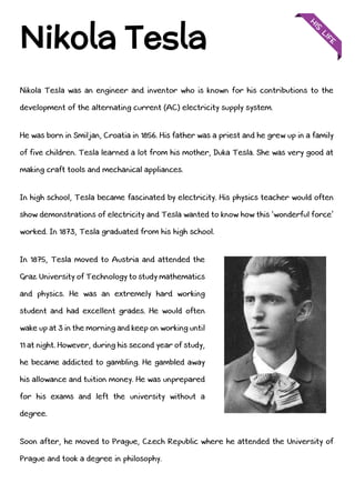 Nikola Tesla was an engineer and inventor who is known for his contributions to the
development of the alternating current (AC) electricity supply system.
He was born in Smiljan, Croatia in 1856. His father was a priest and he grew up in a family
of five children. Tesla learned a lot from his mother, Duka Tesla. She was very good at
making craft tools and mechanical appliances.
In high school, Tesla became fascinated by electricity. His physics teacher would often
show demonstrations of electricity and Tesla wanted to know how this ‘wonderful force’
worked. In 1873, Tesla graduated from his high school.
In 1875, Tesla moved to Austria and attended the
Graz University of Technology to study mathematics
and physics. He was an extremely hard working
student and had excellent grades. He would often
wake up at 3 in the morning and keep on working until
11 at night. However, during his second year of study,
he became addicted to gambling. He gambled away
his allowance and tuition money. He was unprepared
for his exams and left the university without a
degree.
Soon after, he moved to Prague, Czech Republic where he attended the University of
Prague and took a degree in philosophy.
Nikola Tesla
 