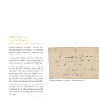 NIKOLA TESLA –
una mente genial
y una persona excepcional
Lejos de su laboratorio, sus inventos y sus logros, en lo
que concierne a su comportamiento y sus costumbres,
hasta el día de hoy Tesla sigue siendo un misterio para
todos los que quieren conocer más de cerca su vida. ¿Qué
se esconde detrás de su mente genial?

Un hombre con debilidades y numerosas virtudes. Ya con
su apariencia entre la gente, su elocuencia, dejaba a sus
contemporáneos sin aliento. Todos anhelaban formar par-
te de su entorno y por lo menos echar una ojeada a la pri-
vacidad del inventor, que despertaba mucha imaginación.

Como cosmopolita y filántropo, Tesla accedía a todo con
gran fervor, sinceridad y honestidad- características que
hoy en día siguen siendo poco valoradas. Tenía pocos ami-
gos sinceros e íntimos. Pasó los últimos años de su vida
alimentando palomas en la ventana de su habitación hote-
lera. Su polifacetismo, su elegancia impecable, su sentido
de la estética y su cuidadosamente meditada elección de
amigos delinean su fuerte personalidad, mientras que por
el otro lado, su exagerada modestia, su vida ascética y sus      El intelecto del hombre dirigirá el movimiento de las estrellas /Nikola Tesla/
eternas obsesiones lo hacen excepcional e inalcanzable.

Físicamente muy impresionante - con casi dos metros de
estatura, de resistencia física excepcional, fuerte hasta
en la edad de ochenta años. Su refinamiento e increíble
educación quitaban el aliento a sus amigos y enemigos
norteamericanos. Era intocable y superior en todos los
aspectos. Un hombre que superaba los límites del tiempo
y del espacio.
                                         Matea Brstilo Rešetar
 