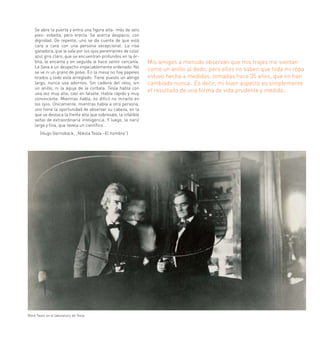 Se abre la puerta y entra una figura alta- más de seis
    pies- esbelta, pero erecta. Se acerca despacio, con
    dignidad. De repente, uno se da cuenta de que está
    cara a cara con una persona excepcional. La risa
    ganadora, que le sale por los ojos penetrantes de color
    azul gris claro, que se encuentran profundos en la ór-
    bita, le encanta y en seguida le hace sentir cercanía.      Mis amigos a menudo observan que mis trajes me sientan
    Le lleva a un despacho impecablemente ordenado. No
    se ve ni un grano de polvo. En la mesa no hay papeles
                                                                como un anillo al dedo, pero ellos no saben que toda mi ropa
    tirados y todo está arreglado. Tiene puesto un abrigo       estuvo hecha a medidas, tomadas hace 35 años, que no han
    largo, nunca usa adornos. Sin cadena del reloj, sin         cambiado nunca…Es decir, mi buen aspecto es simplemente
    un anillo, ni la aguja de la corbata. Tesla habla con
    una voz muy alta, casi en falsete. Habla rápido y muy
                                                                el resultado de una forma de vida prudente y medida…
    convincente. Mientras habla, es difícil no mirarlo en
    los ojos. Únicamente, mientras habla a otra persona,
    uno tiene la oportunidad de observar su cabeza, en la
    que se destaca la frente alta que sobresale, la infalible
    señal de extraordinaria inteligencia. Y luego, la nariz
    larga y fina, que revela un científico…
       (Hugo Gernsback, „Nikola Tesla –El hombre“)




Mark Twain en el laboratorio de Tesla
 