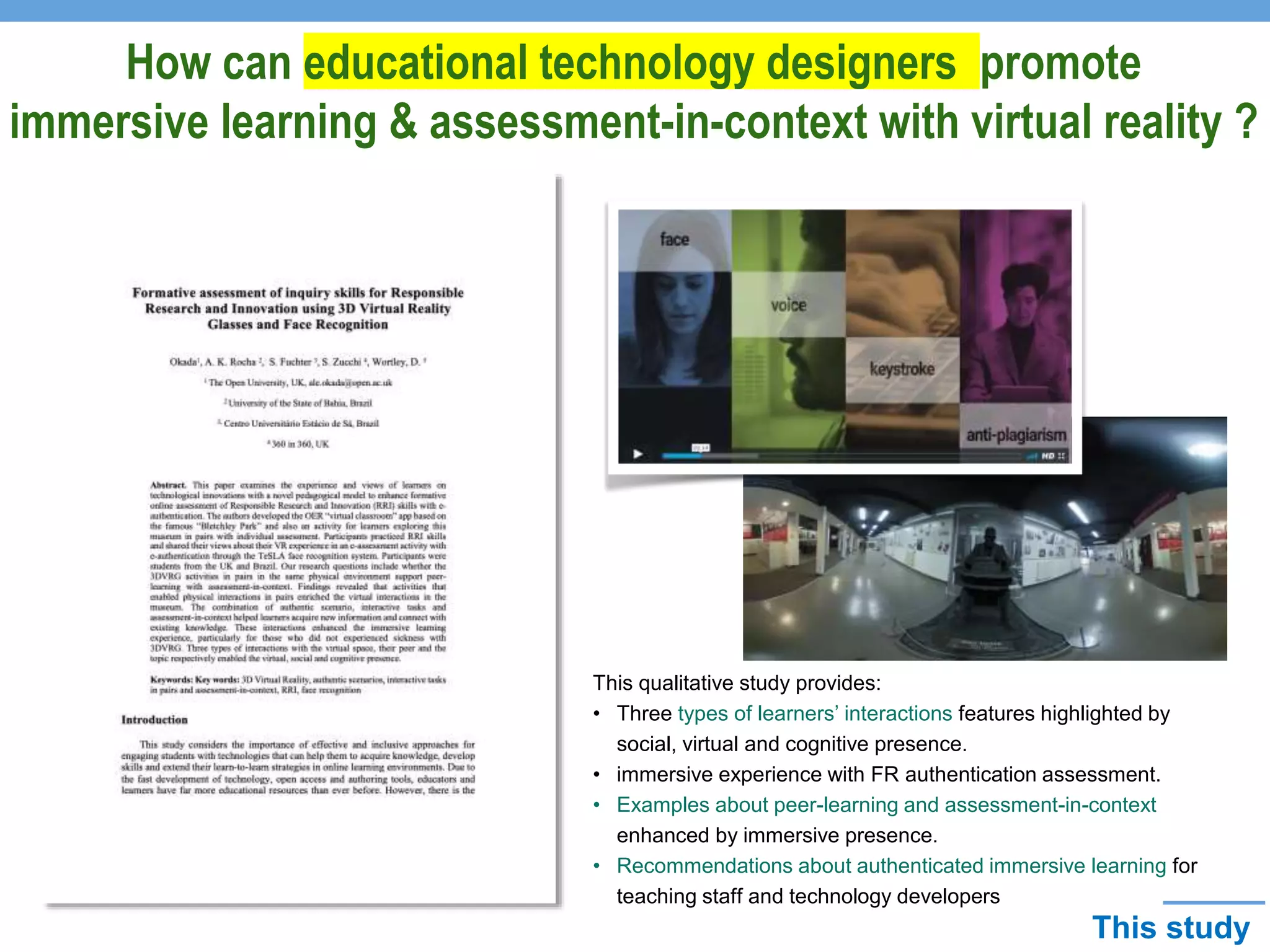 How can educational technology designers promote
immersive learning & assessment-in-context with virtual reality ?
This qualitative study provides:
• Three types of learners’ interactions features highlighted by
social, virtual and cognitive presence.
• immersive experience with FR authentication assessment.
• Examples about peer-learning and assessment-in-context
enhanced by immersive presence.
• Recommendations about authenticated immersive learning for
teaching staff and technology developers
This study
 