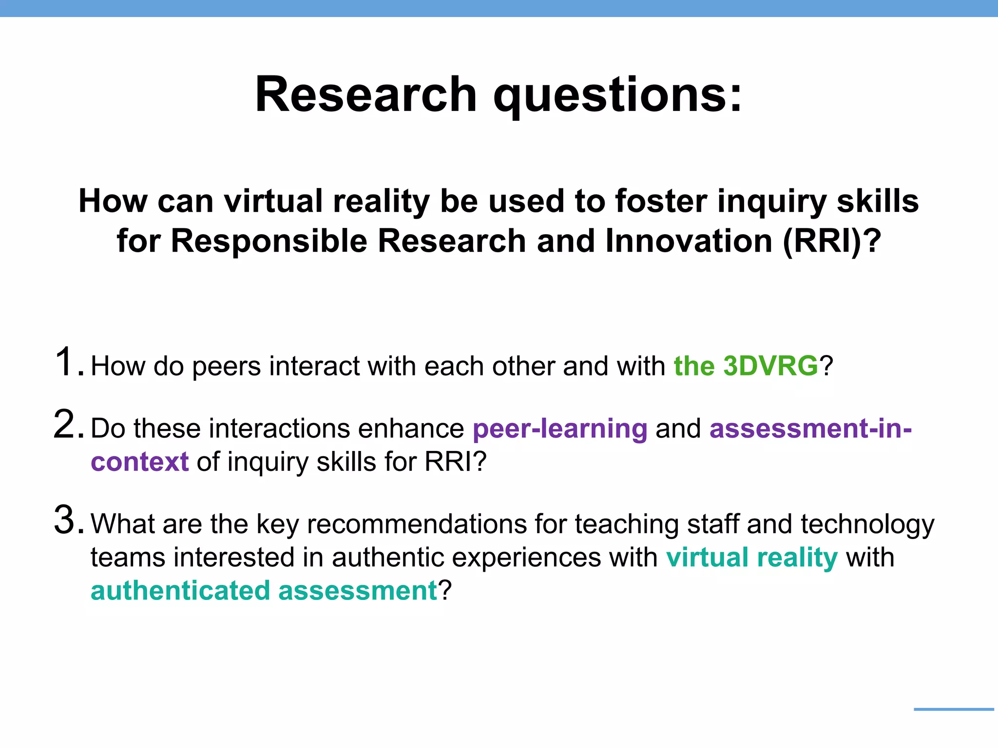 Research questions:
How can virtual reality be used to foster inquiry skills
for Responsible Research and Innovation (RRI)?
1.How do peers interact with each other and with the 3DVRG?
2.Do these interactions enhance peer-learning and assessment-in-
context of inquiry skills for RRI?
3.What are the key recommendations for teaching staff and technology
teams interested in authentic experiences with virtual reality with
authenticated assessment?
 