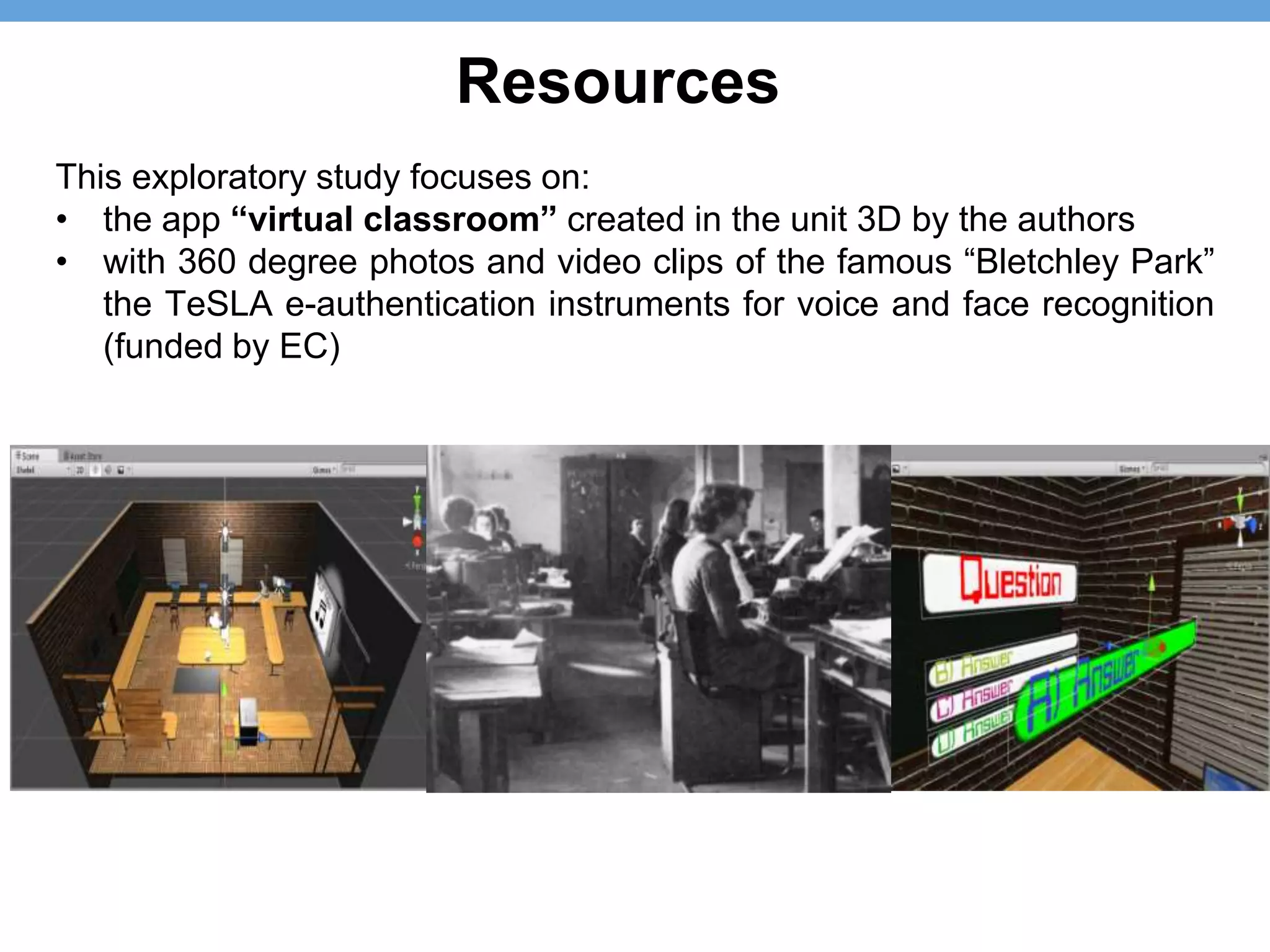 This exploratory study focuses on:
• the app “virtual classroom” created in the unit 3D by the authors
• with 360 degree photos and video clips of the famous “Bletchley Park”
the TeSLA e-authentication instruments for voice and face recognition
(funded by EC)
Resources
 