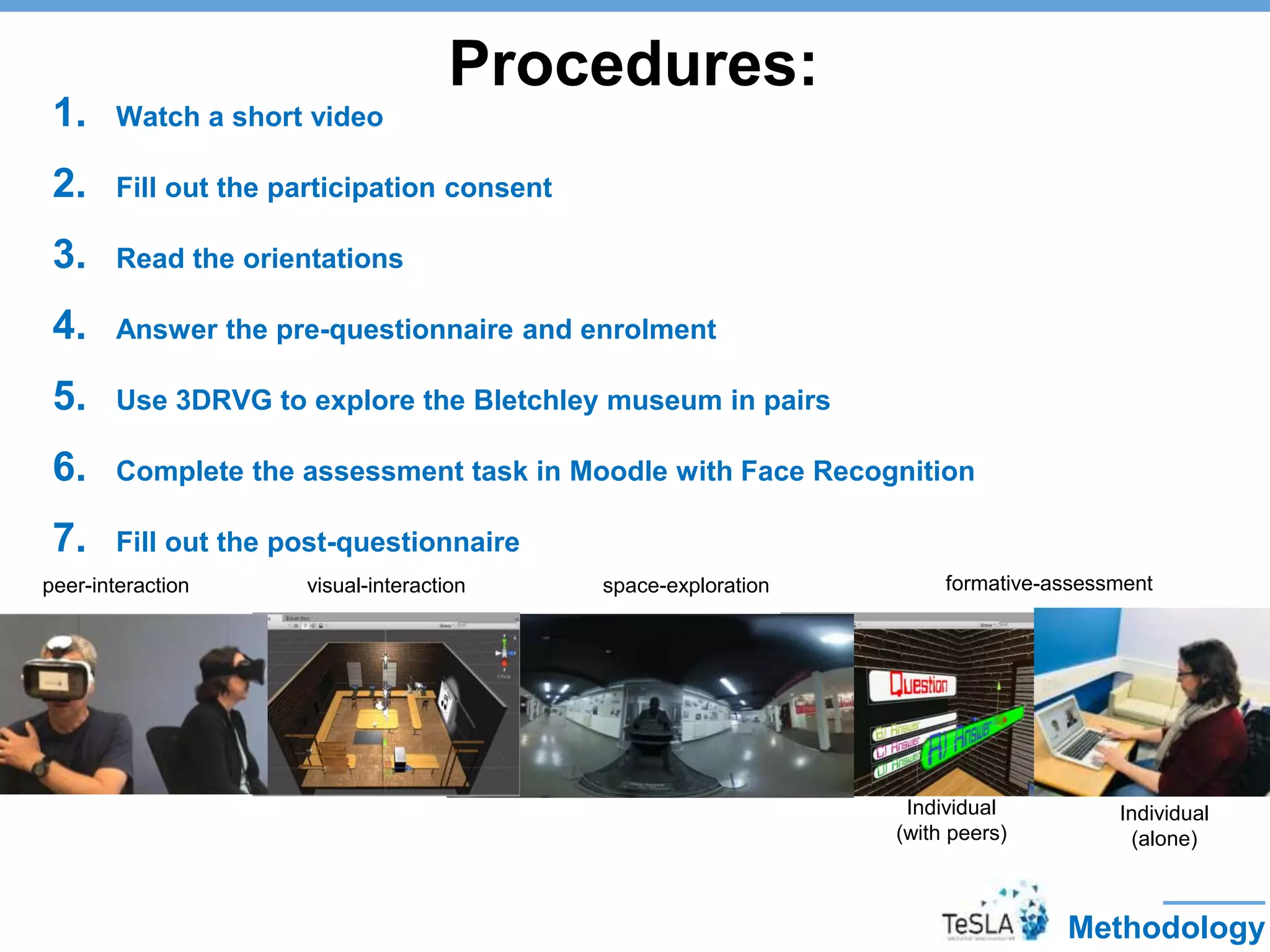 Procedures:
1. Watch a short video
2. Fill out the participation consent
3. Read the orientations
4. Answer the pre-questionnaire and enrolment
5. Use 3DRVG to explore the Bletchley museum in pairs
6. Complete the assessment task in Moodle with Face Recognition
7. Fill out the post-questionnaire
Methodology
peer-interaction visual-interaction space-exploration formative-assessment
Individual
(with peers)
Individual
(alone)
 