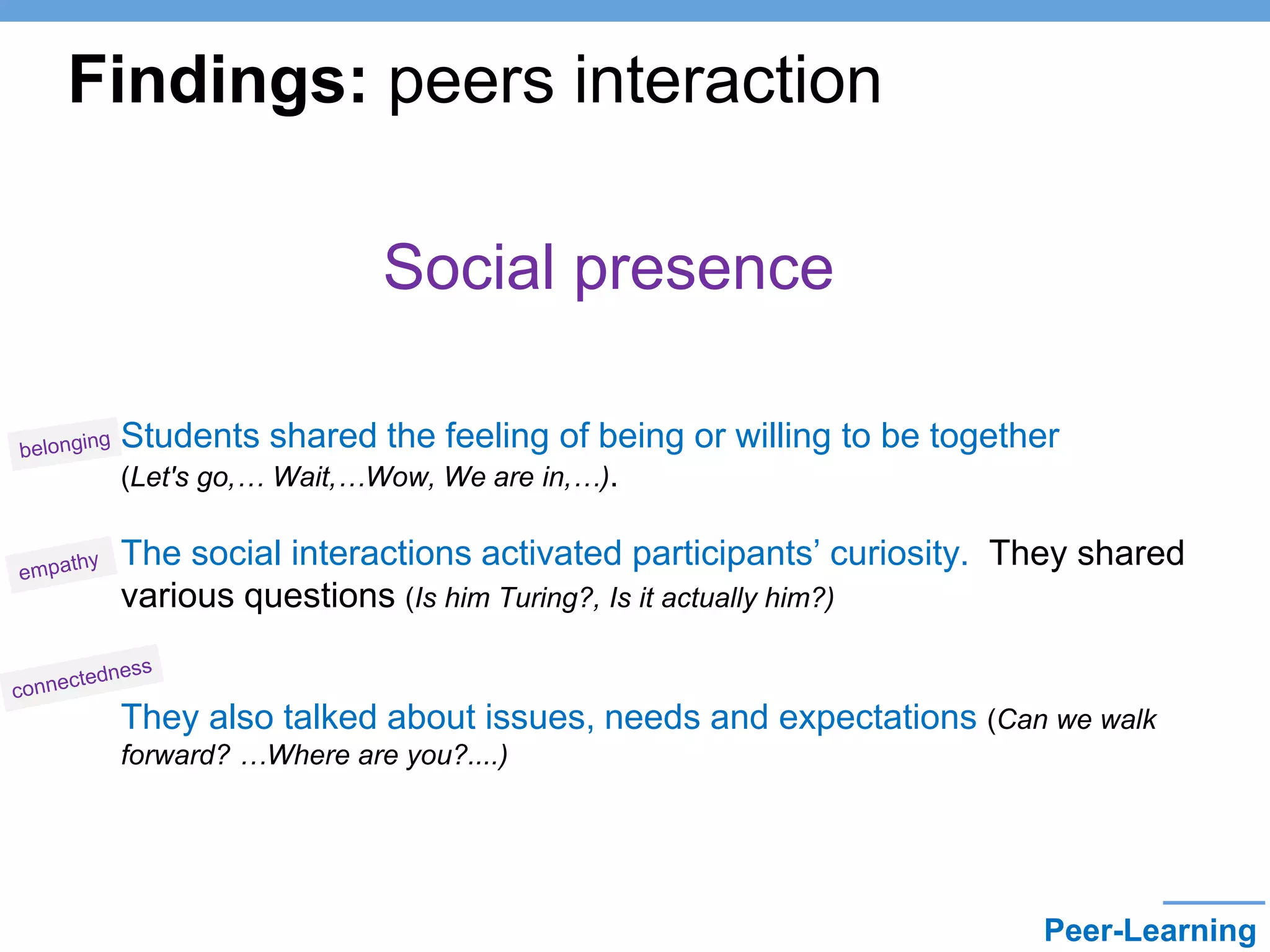 Social presence
• Students shared the feeling of being or willing to be together
(Let's go,… Wait,…Wow, We are in,…).
• The social interactions activated participants’ curiosity. They shared
various questions (Is him Turing?, Is it actually him?)
•
They also talked about issues, needs and expectations (Can we walk
forward? …Where are you?....)
Findings: peers interaction
Peer-Learning
 