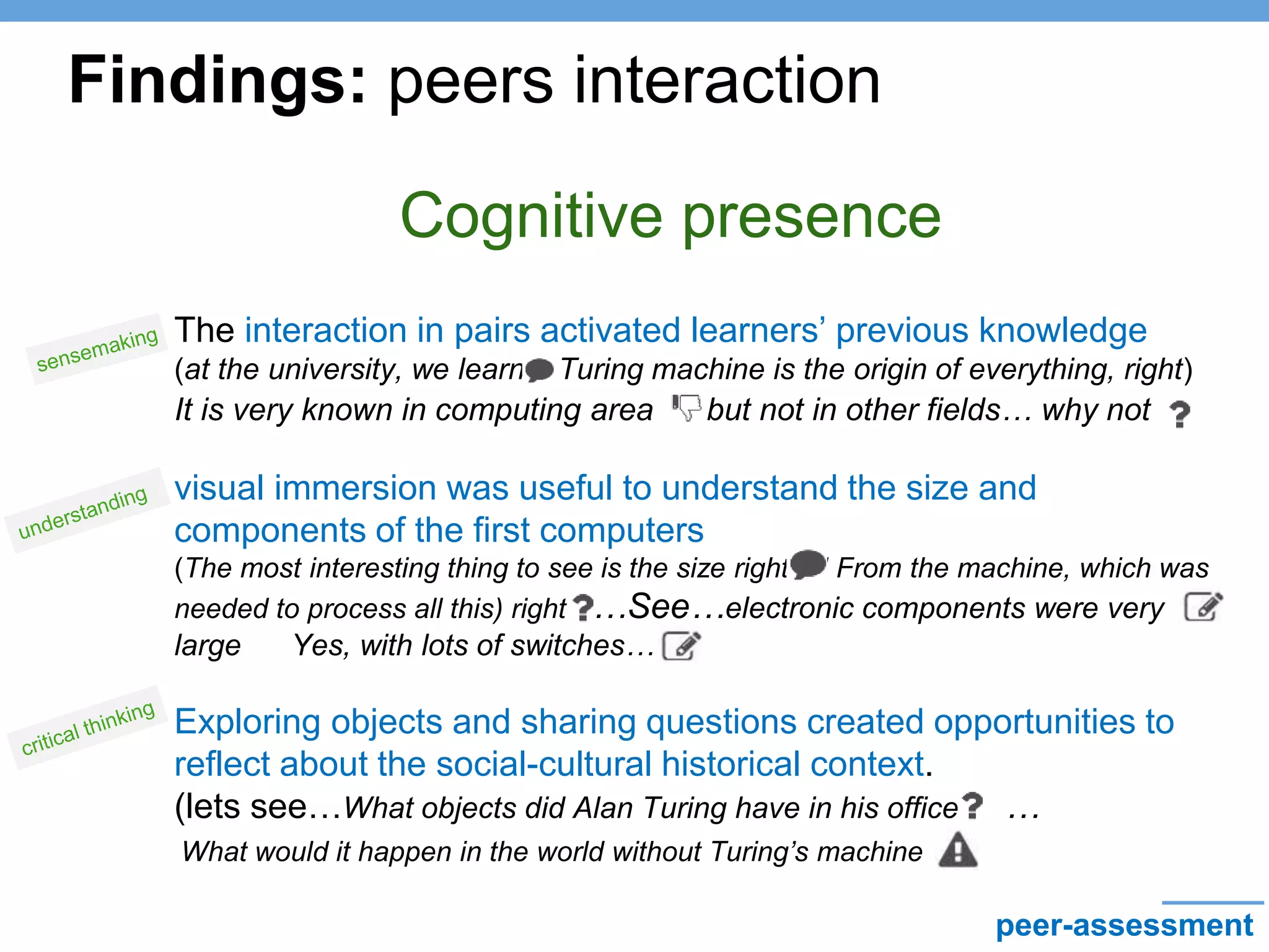 Cognitive presence
• The interaction in pairs activated learners’ previous knowledge
(at the university, we learn, Turing machine is the origin of everything, right)
It is very known in computing area but not in other fields… why not
• visual immersion was useful to understand the size and
components of the first computers
(The most interesting thing to see is the size right? ! From the machine, which was
needed to process all this) right? …See…electronic components were very
large Yes, with lots of switches…
• Exploring objects and sharing questions created opportunities to
reflect about the social-cultural historical context.
(lets see…What objects did Alan Turing have in his office? …
Findings: peers interaction
What would it happen in the world without Turing’s machine
peer-assessment
 