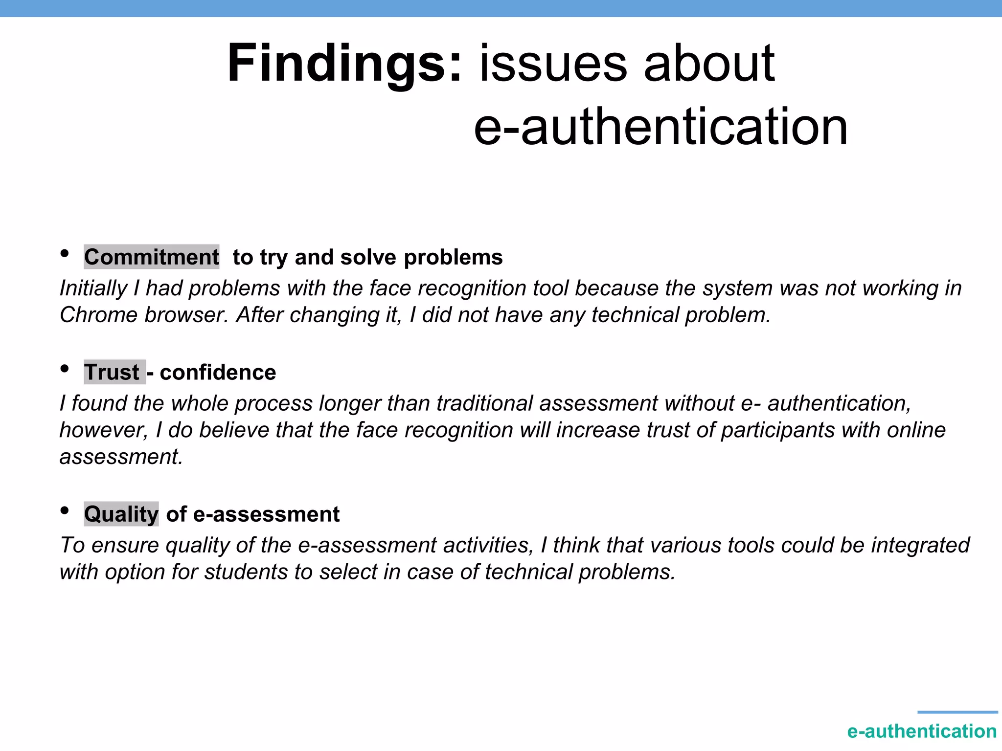 Findings: issues about
e-authentication
• Commitment to try and solve problems
Initially I had problems with the face recognition tool because the system was not working in
Chrome browser. After changing it, I did not have any technical problem.
• Trust - confidence
I found the whole process longer than traditional assessment without e- authentication,
however, I do believe that the face recognition will increase trust of participants with online
assessment.
• Quality of e-assessment
To ensure quality of the e-assessment activities, I think that various tools could be integrated
with option for students to select in case of technical problems.
e-authentication
 
