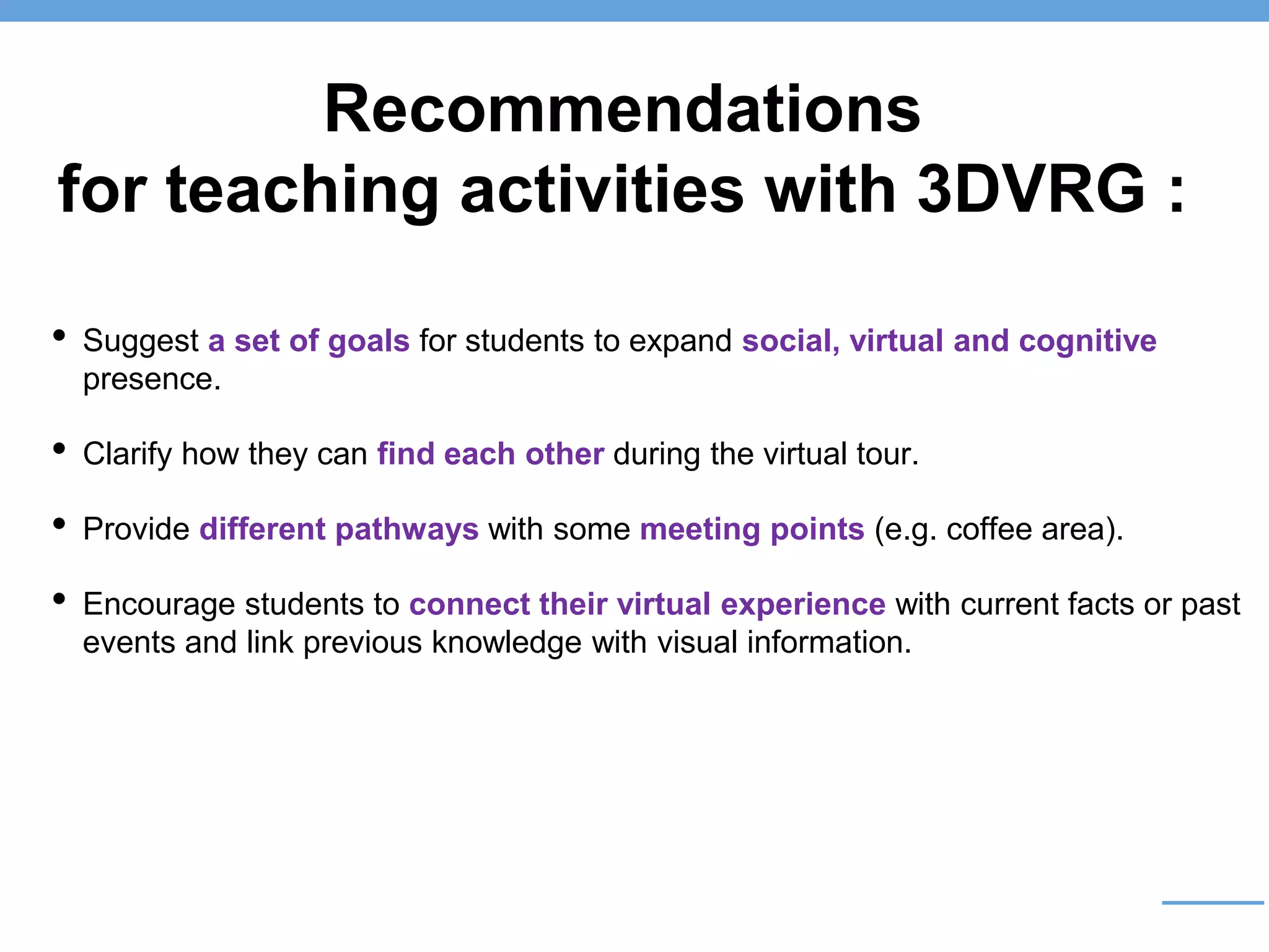 Recommendations
for teaching activities with 3DVRG :
• Suggest a set of goals for students to expand social, virtual and cognitive
presence.
• Clarify how they can find each other during the virtual tour.
• Provide different pathways with some meeting points (e.g. coffee area).
• Encourage students to connect their virtual experience with current facts or past
events and link previous knowledge with visual information.
 