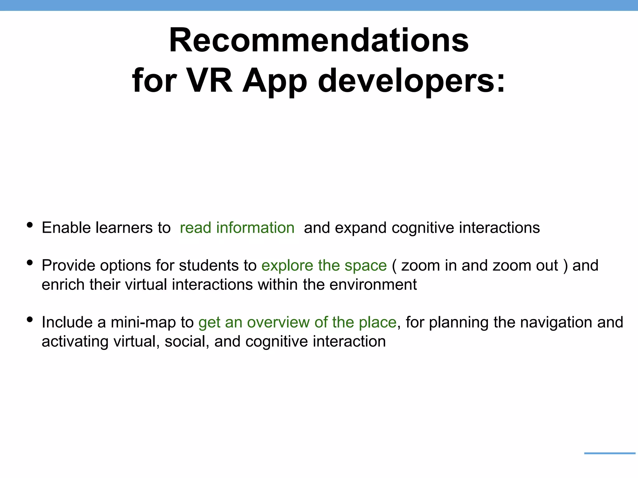 Recommendations
for VR App developers:
• Enable learners to read information and expand cognitive interactions
• Provide options for students to explore the space ( zoom in and zoom out ) and
enrich their virtual interactions within the environment
• Include a mini-map to get an overview of the place, for planning the navigation and
activating virtual, social, and cognitive interaction
 