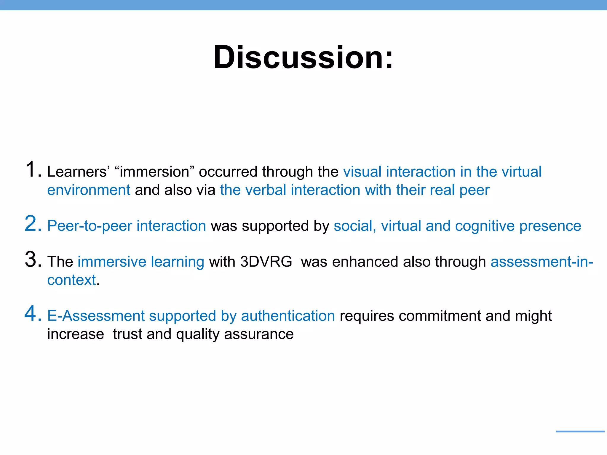 Discussion:
1. Learners’ “immersion” occurred through the visual interaction in the virtual
environment and also via the verbal interaction with their real peer
2. Peer-to-peer interaction was supported by social, virtual and cognitive presence
3. The immersive learning with 3DVRG was enhanced also through assessment-in-
context.
4. E-Assessment supported by authentication requires commitment and might
increase trust and quality assurance
 