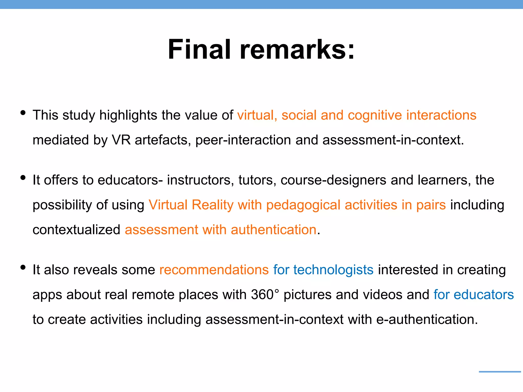 Final remarks:
• This study highlights the value of virtual, social and cognitive interactions
mediated by VR artefacts, peer-interaction and assessment-in-context.
• It offers to educators- instructors, tutors, course-designers and learners, the
possibility of using Virtual Reality with pedagogical activities in pairs including
contextualized assessment with authentication.
• It also reveals some recommendations for technologists interested in creating
apps about real remote places with 360° pictures and videos and for educators
to create activities including assessment-in-context with e-authentication.
 