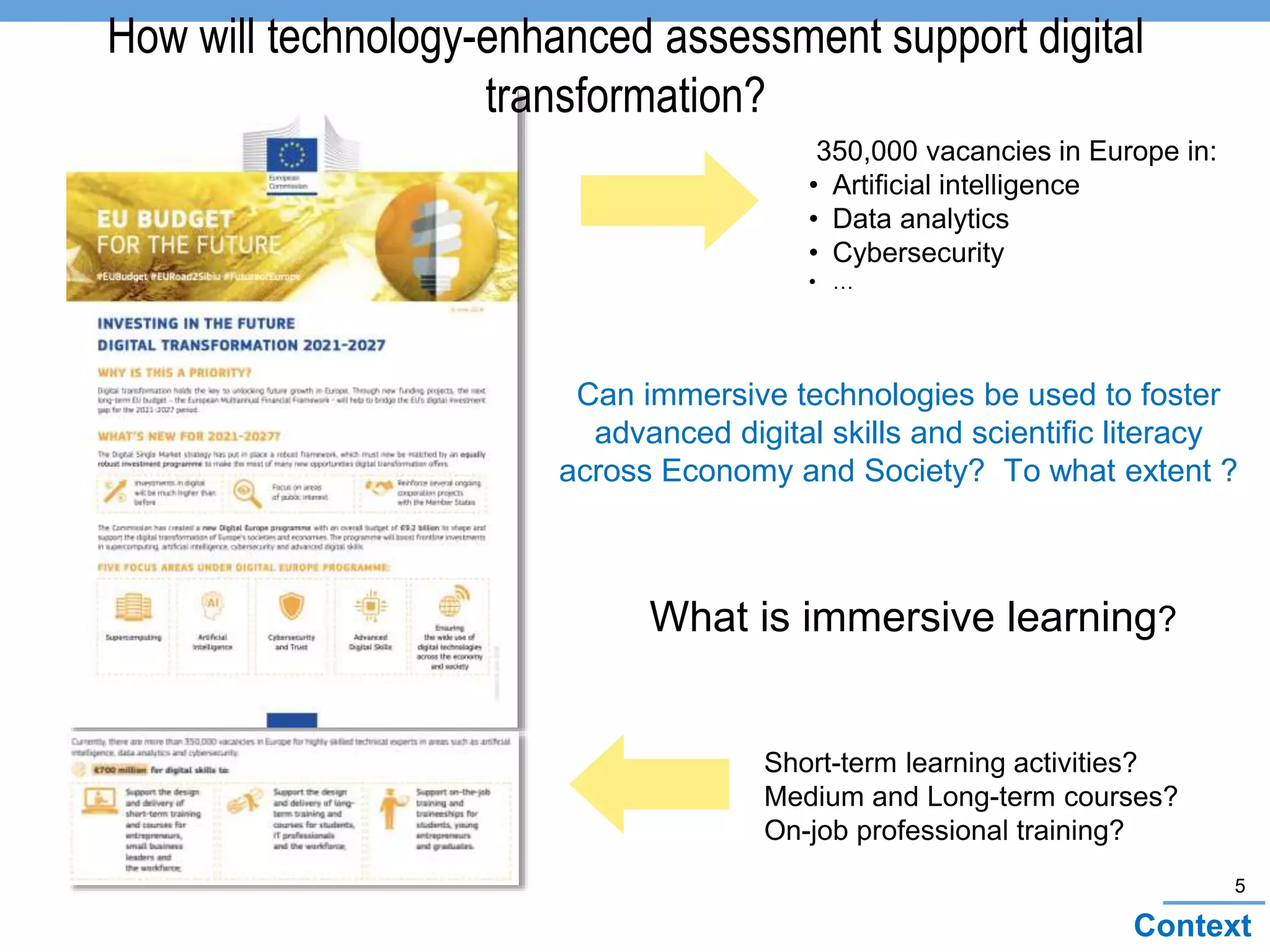 5
Context
Can immersive technologies be used to foster
advanced digital skills and scientific literacy
across Economy and Society? To what extent ?
How will technology-enhanced assessment support digital
transformation?
Short-term learning activities?
Medium and Long-term courses?
On-job professional training?
350,000 vacancies in Europe in:
• Artificial intelligence
• Data analytics
• Cybersecurity
• …
What is immersive learning?
 