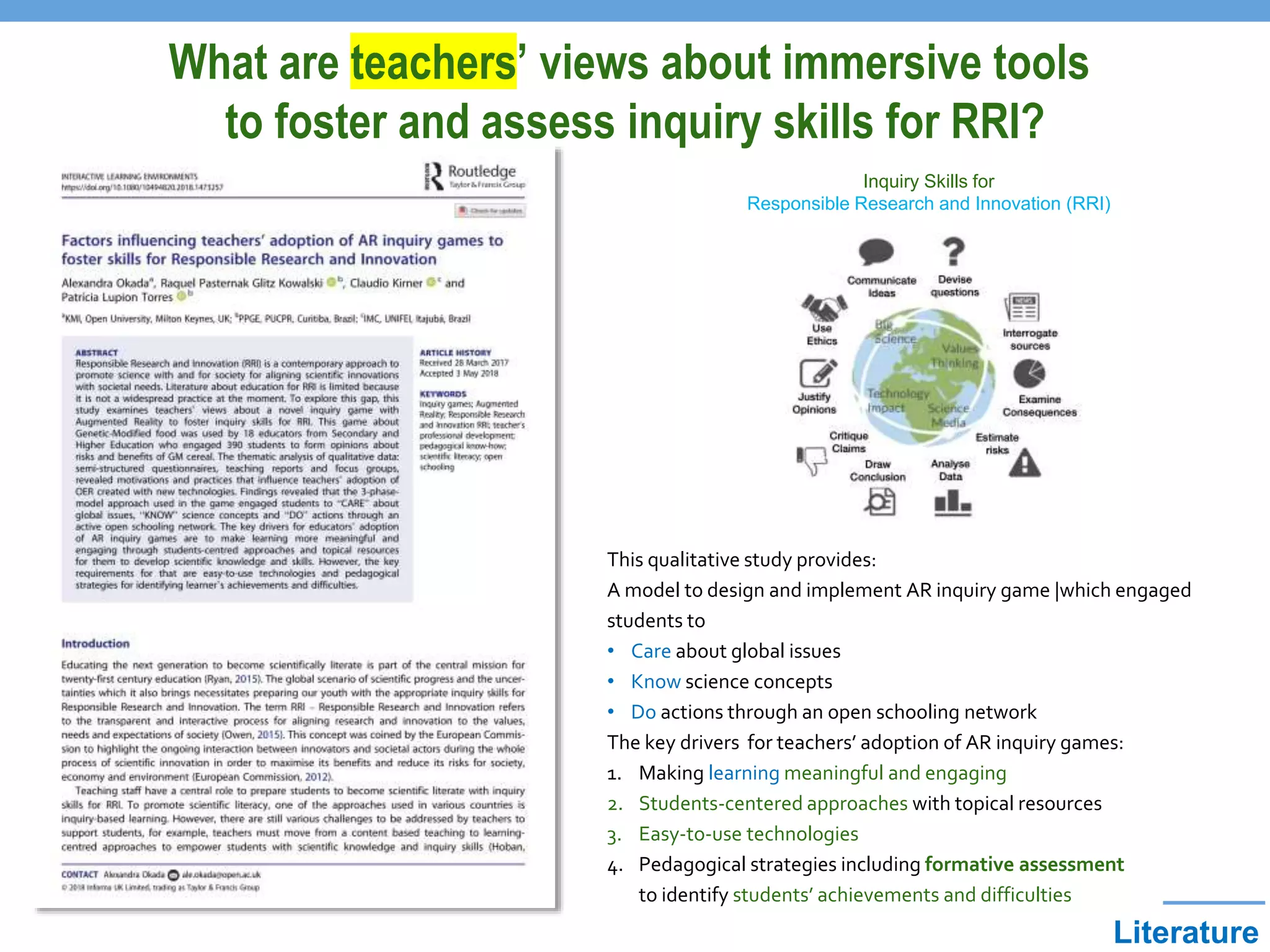 Literature
Inquiry Skills for
Responsible Research and Innovation (RRI)
This qualitative study provides:
A model to design and implement AR inquiry game |which engaged
students to
• Care about global issues
• Know science concepts
• Do actions through an open schooling network
The key drivers for teachers’ adoption of AR inquiry games:
1. Making learning meaningful and engaging
2. Students-centered approaches with topical resources
3. Easy-to-use technologies
4. Pedagogical strategies including formative assessment
to identify students’ achievements and difficulties
What are teachers’ views about immersive tools
to foster and assess inquiry skills for RRI?
 