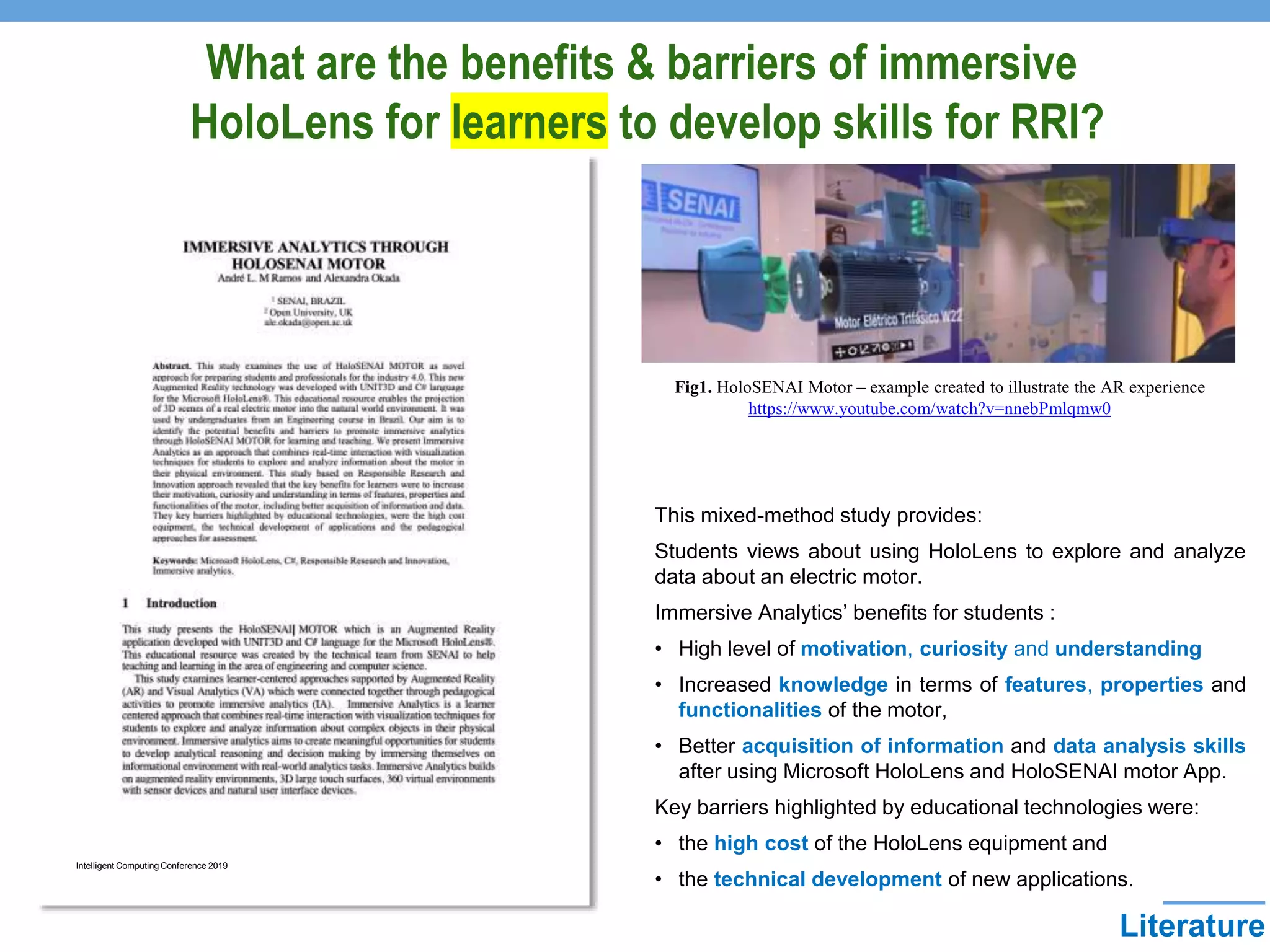 Literature
Intelligent Computing Conference 2019
Fig1. HoloSENAI Motor – example created to illustrate the AR experience
https://www.youtube.com/watch?v=nnebPmlqmw0
This mixed-method study provides:
Students views about using HoloLens to explore and analyze
data about an electric motor.
Immersive Analytics’ benefits for students :
• High level of motivation, curiosity and understanding
• Increased knowledge in terms of features, properties and
functionalities of the motor,
• Better acquisition of information and data analysis skills
after using Microsoft HoloLens and HoloSENAI motor App.
Key barriers highlighted by educational technologies were:
• the high cost of the HoloLens equipment and
• the technical development of new applications.
What are the benefits & barriers of immersive
HoloLens for learners to develop skills for RRI?
 