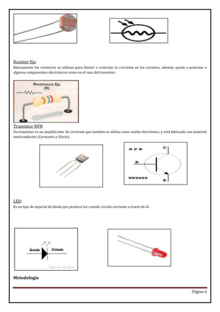 Resistor fijo
Básicamente los resistores se utilizan para limitar o controlar la corriente en los circuitos, además ayuda a polarizar a
algunos componentes electrónicos como en el caso del transistor.

Transistor NPN
Un transistor es un amplificador de corriente que también se utiliza como suiche electrónico, y está fabricado con material
semiconductor (Germanio y Silicio).

LED
Es un tipo de especial de diodo que produce luz cuando circula corriente a través de él.

Metodología
Página 6

 