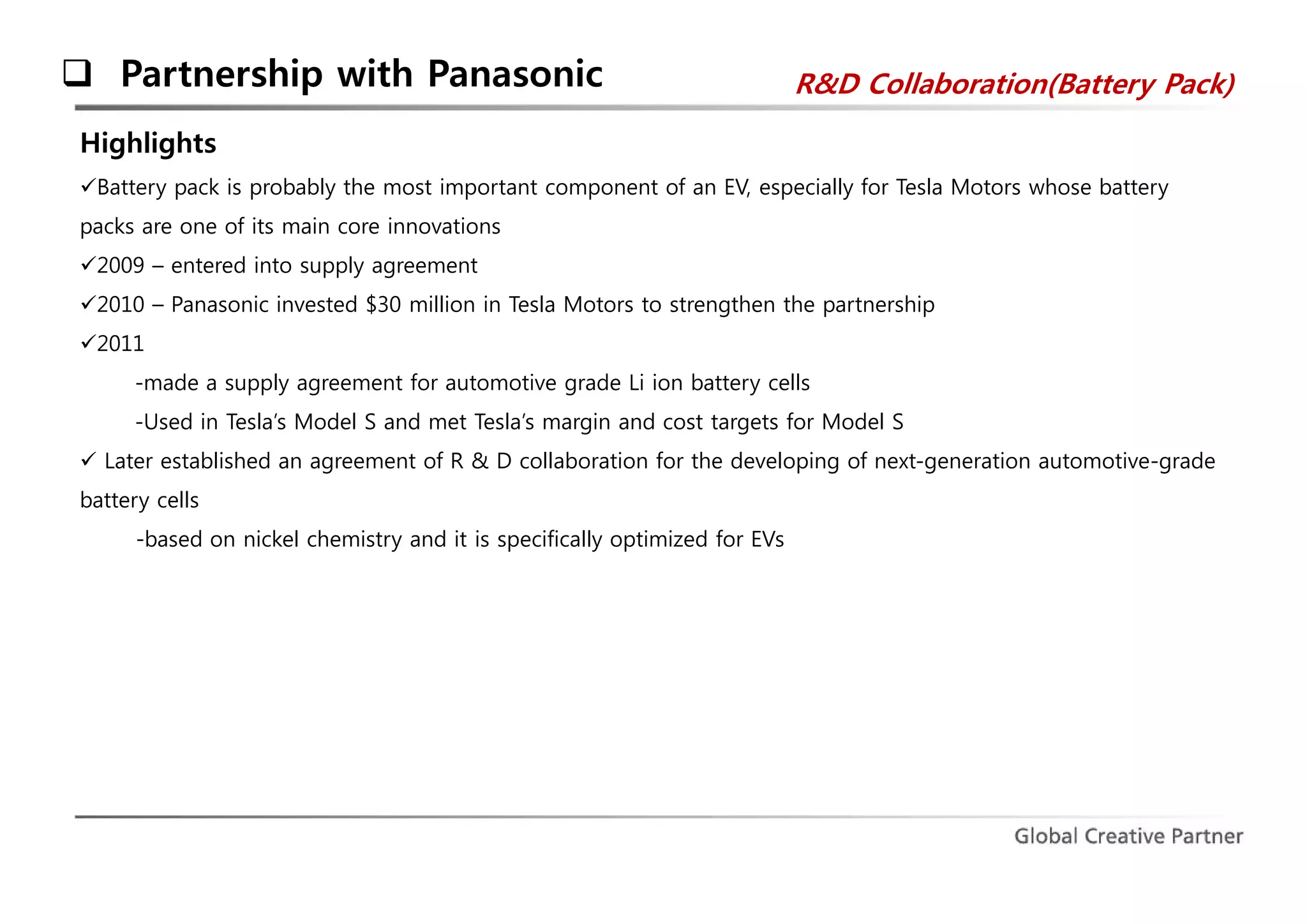  Partnership with Panasonic R&D Collaboration(Battery Pack) 
Highlights 
Battery pack is probably the most important component of an EV, especially for Tesla Motors whose battery 
packs are one of its main core innovations 
2009 – entered into supply agreement 
2010 – Panasonic invested $30 million in Tesla Motors to strengthen the partnership 
2011 
-made a supply agreement for automotive grade Li ion battery cells 
-Used in Tesla’s Model S and met Tesla’s margin and cost targets for Model S 
 Later established an agreement of R & D collaboration for the developing of next-generation automotive-grade 
battery cells 
-based on nickel chemistry and it is specifically optimized for EVs 
 