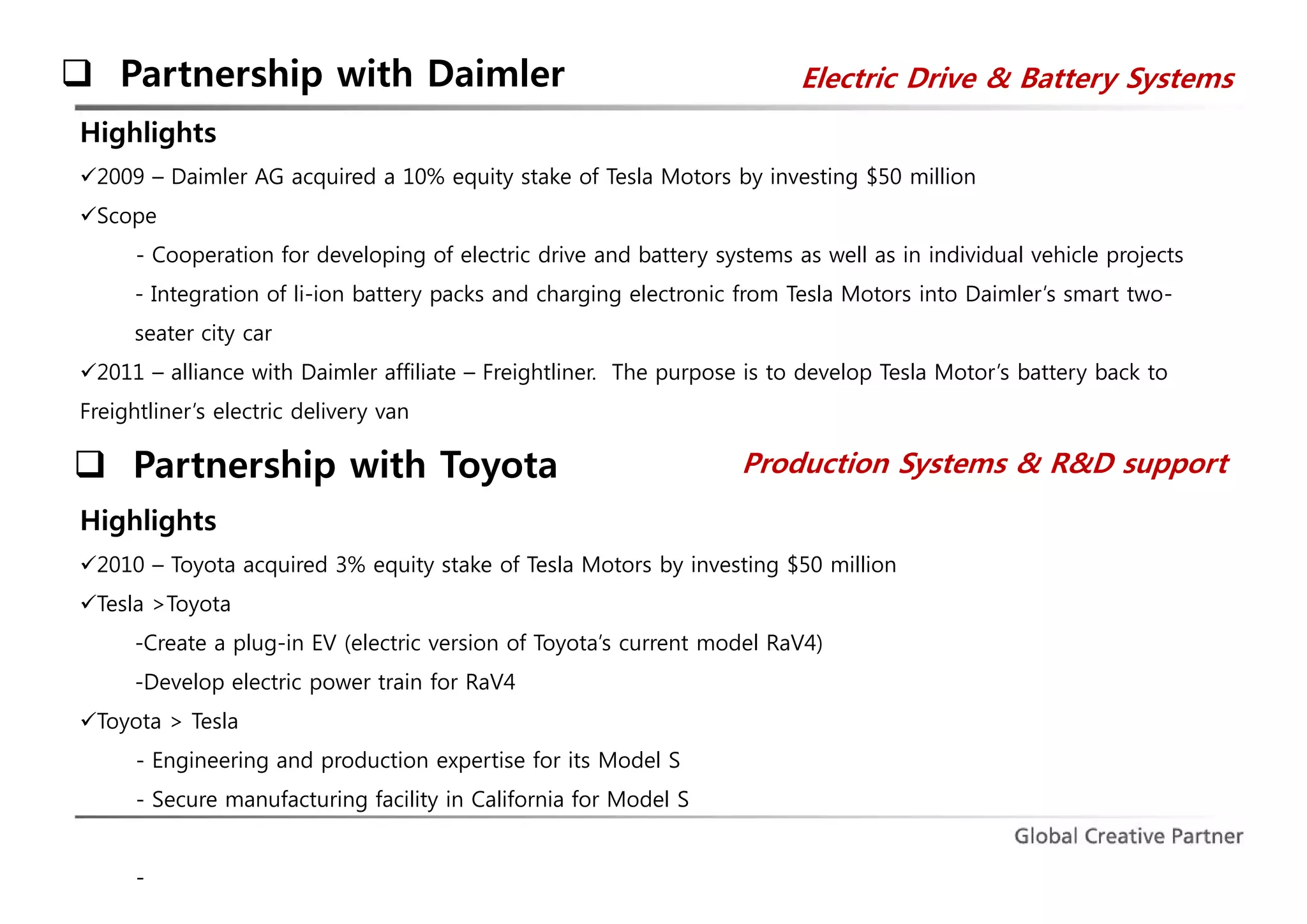  Partnership with Daimler Electric Drive & Battery Systems 
Highlights 
2009 – Daimler AG acquired a 10% equity stake of Tesla Motors by investing $50 million 
Scope 
- Cooperation for developing of electric drive and battery systems as well as in individual vehicle projects 
- Integration of li-ion battery packs and charging electronic from Tesla Motors into Daimler’s smart two-seater 
city car 
2011 – alliance with Daimler affiliate – Freightliner. The purpose is to develop Tesla Motor’s battery back to 
Freightliner’s electric delivery van 
 Partnership with Toyota Production Systems & R&D support 
Highlights 
2010 – Toyota acquired 3% equity stake of Tesla Motors by investing $50 million 
Tesla >Toyota 
-Create a plug-in EV (electric version of Toyota’s current model RaV4) 
-Develop electric power train for RaV4 
Toyota > Tesla 
- Engineering and production expertise for its Model S 
- Secure manufacturing facility in California for Model S 
- 
 