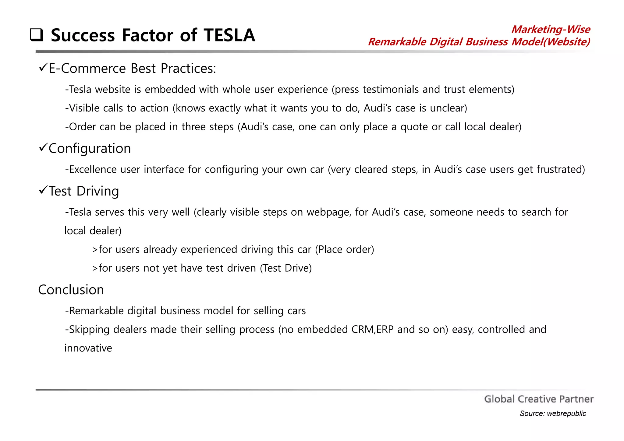  Success Factor of TESLA Marketing-Wise 
Remarkable Digital Business Model(Website) 
E-Commerce Best Practices: 
-Tesla website is embedded with whole user experience (press testimonials and trust elements) 
-Visible calls to action (knows exactly what it wants you to do, Audi’s case is unclear) 
-Order can be placed in three steps (Audi’s case, one can only place a quote or call local dealer) 
Configuration 
-Excellence user interface for configuring your own car (very cleared steps, in Audi’s case users get frustrated) 
Test Driving 
-Tesla serves this very well (clearly visible steps on webpage, for Audi’s case, someone needs to search for 
local dealer) 
>for users already experienced driving this car (Place order) 
>for users not yet have test driven (Test Drive) 
Conclusion 
-Remarkable digital business model for selling cars 
-Skipping dealers made their selling process (no embedded CRM,ERP and so on) easy, controlled and 
innovative 
Source: webrepublic 
 