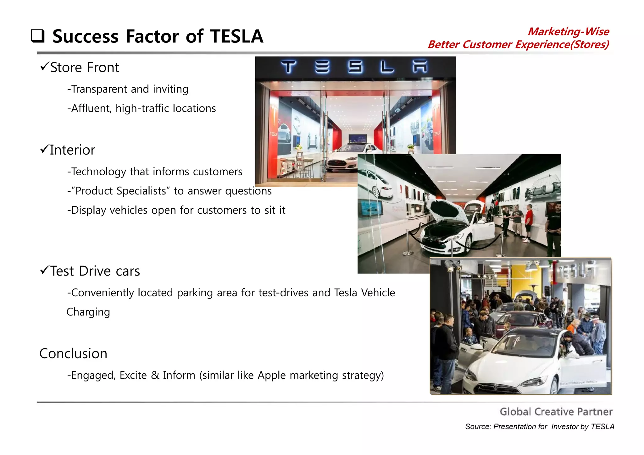  Success Factor of TESLA Marketing-Wise 
Better Customer Experience(Stores) 
Store Front 
-Transparent and inviting 
-Affluent, high-traffic locations 
Interior 
-Technology that informs customers 
-”Product Specialists” to answer questions 
-Display vehicles open for customers to sit it 
Test Drive cars 
-Conveniently located parking area for test-drives and Tesla Vehicle 
Charging 
Conclusion 
-Engaged, Excite & Inform (similar like Apple marketing strategy) 
Source: Presentation for Investor by TESLA 
 