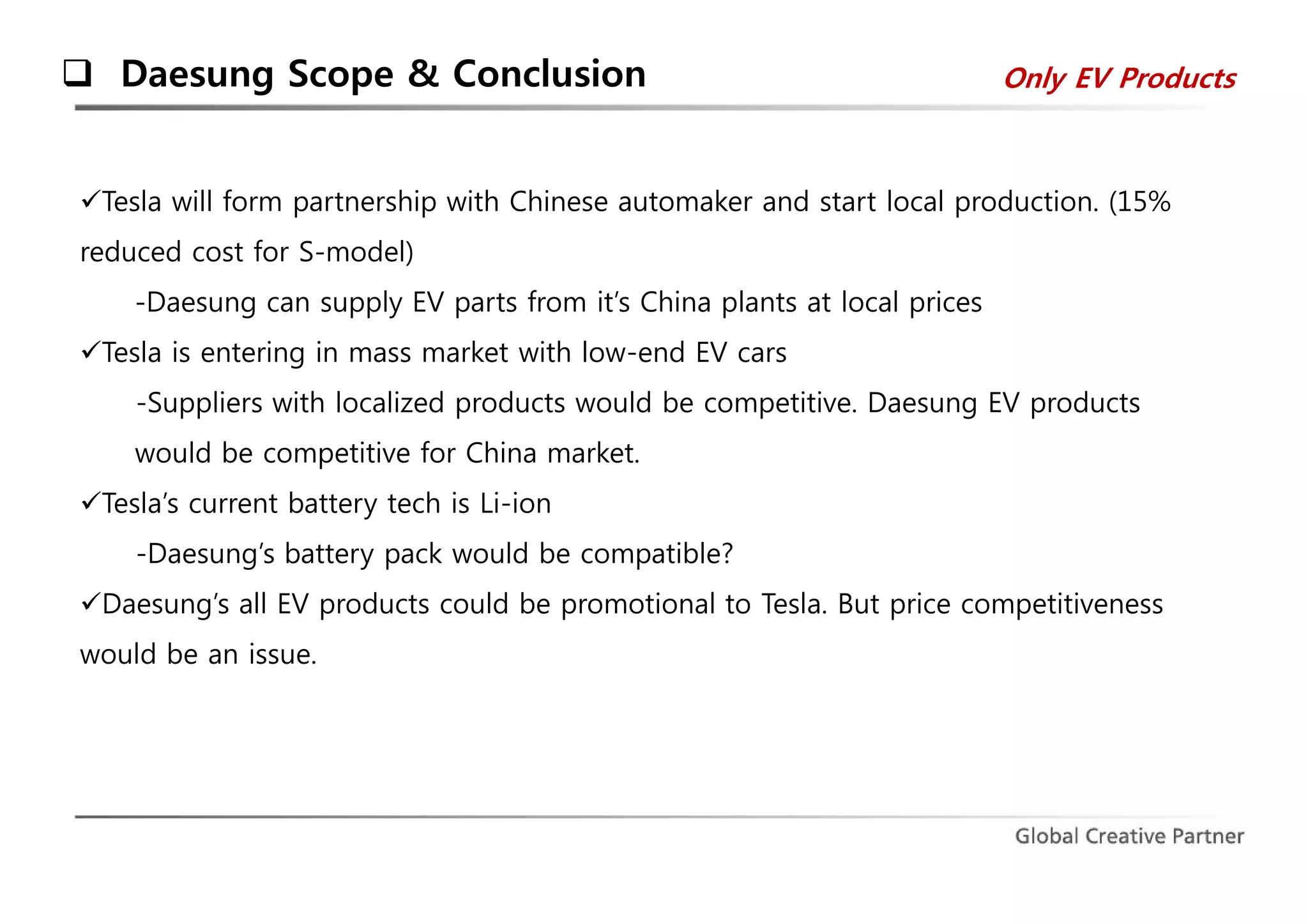  Daesung Scope & Conclusion Only EV Products 
Tesla will form partnership with Chinese automaker and start local production. (15% 
reduced cost for S-model) 
-Daesung can supply EV parts from it’s China plants at local prices 
Tesla is entering in mass market with low-end EV cars 
-Suppliers with localized products would be competitive. Daesung EV products 
would be competitive for China market. 
Tesla’s current battery tech is Li-ion 
-Daesung’s battery pack would be compatible? 
Daesung’s all EV products could be promotional to Tesla. But price competitiveness 
would be an issue. 
