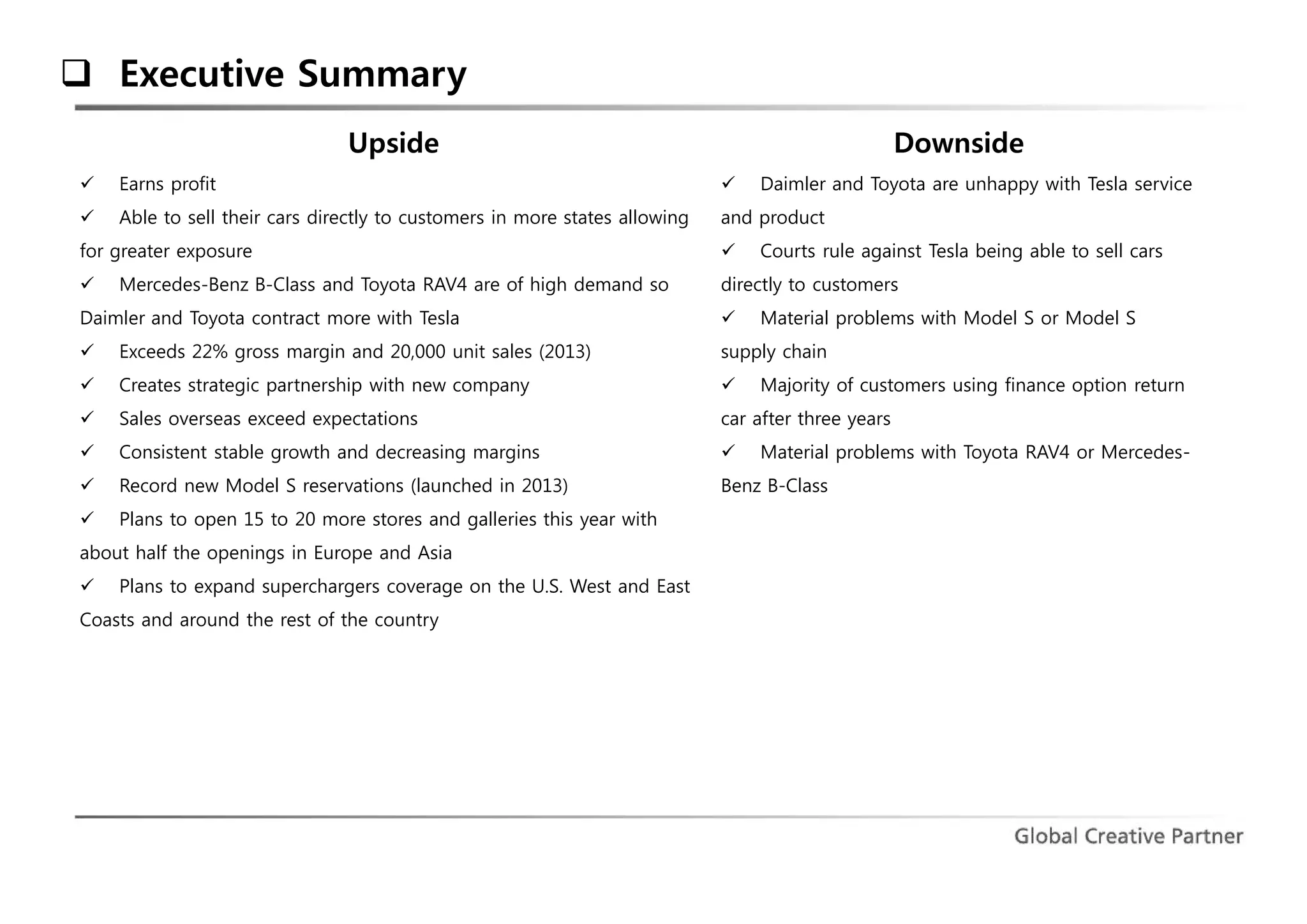  Executive Summary 
Upside 
 Earns profit 
 Able to sell their cars directly to customers in more states allowing 
for greater exposure 
 Mercedes-Benz B-Class and Toyota RAV4 are of high demand so 
Daimler and Toyota contract more with Tesla 
 Exceeds 22% gross margin and 20,000 unit sales (2013) 
 Creates strategic partnership with new company 
 Sales overseas exceed expectations 
 Consistent stable growth and decreasing margins 
 Record new Model S reservations (launched in 2013) 
 Plans to open 15 to 20 more stores and galleries this year with 
about half the openings in Europe and Asia 
 Plans to expand superchargers coverage on the U.S. West and East 
Coasts and around the rest of the country 
Downside 
 Daimler and Toyota are unhappy with Tesla service 
and product 
 Courts rule against Tesla being able to sell cars 
directly to customers 
 Material problems with Model S or Model S 
supply chain 
 Majority of customers using finance option return 
car after three years 
 Material problems with Toyota RAV4 or Mercedes- 
Benz B-Class 
 
