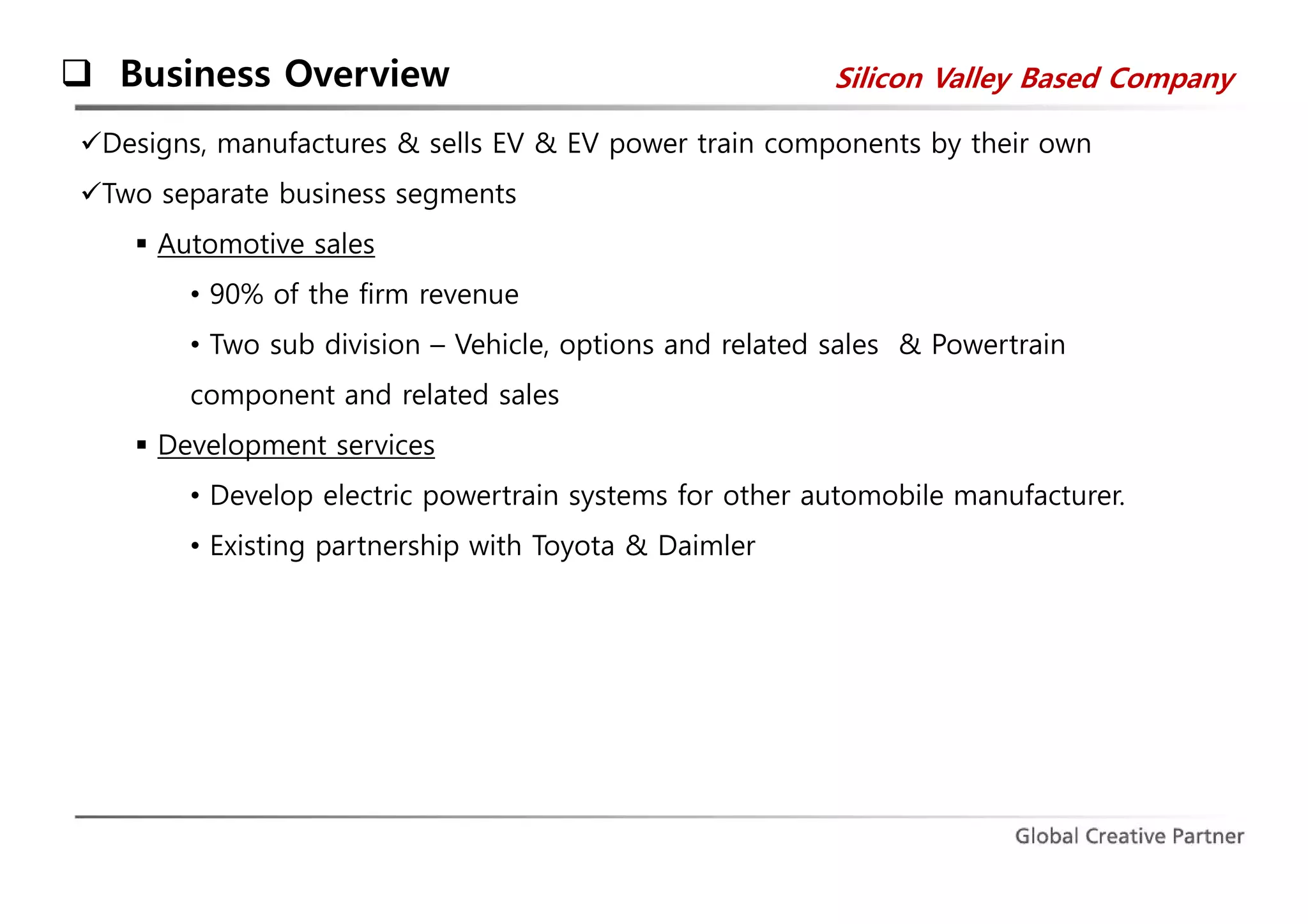  Business Overview 
Silicon Valley Based Company 
Designs, manufactures & sells EV & EV power train components by their own 
Two separate business segments 
 Automotive sales 
• 90% of the firm revenue 
• Two sub division – Vehicle, options and related sales & Powertrain 
component and related sales 
 Development services 
• Develop electric powertrain systems for other automobile manufacturer. 
• Existing partnership with Toyota & Daimler 
 