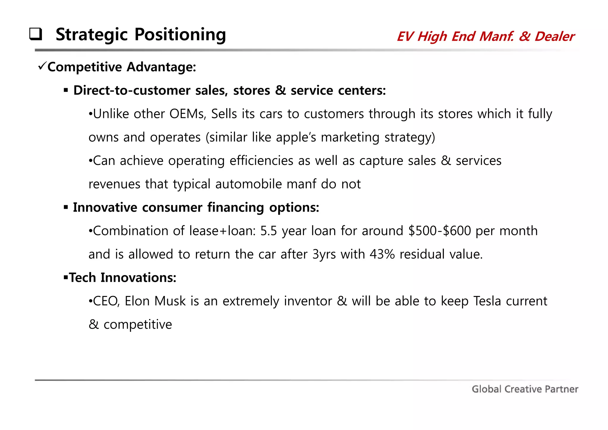  Strategic Positioning 
Competitive Advantage: 
 Direct-to-customer sales, stores & service centers: 
EV High End Manf. & Dealer 
•Unlike other OEMs, Sells its cars to customers through its stores which it fully 
owns and operates (similar like apple’s marketing strategy) 
•Can achieve operating efficiencies as well as capture sales & services 
revenues that typical automobile manf do not 
 Innovative consumer financing options: 
•Combination of lease+loan: 5.5 year loan for around $500-$600 per month 
and is allowed to return the car after 3yrs with 43% residual value. 
Tech Innovations: 
•CEO, Elon Musk is an extremely inventor & will be able to keep Tesla current 
& competitive 
 