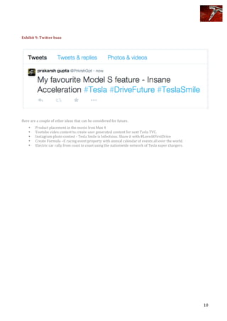  
	
   10	
  
	
  
	
  
Exhibit	
  9:	
  Twitter	
  buzz	
  
	
  
	
  
	
  
Here	
  are	
  a	
  couple	
  of	
  other	
  ideas	
  that	
  can	
  be	
  considered	
  for	
  future.	
  
• Product	
  placement	
  in	
  the	
  movie	
  Iron	
  Man	
  4	
  	
  	
  
• Youtube	
  video	
  contest	
  to	
  create	
  user	
  generated	
  content	
  for	
  next	
  Tesla	
  TVC.	
  
• Instagram	
  photo	
  contest	
  -­‐	
  Tesla	
  Smile	
  is	
  Infectious.	
  Share	
  it	
  with	
  #LoveAtFirstDrive	
  
• Create	
  Formula	
  –E	
  racing	
  event	
  property	
  with	
  annual	
  calendar	
  of	
  events	
  all	
  over	
  the	
  world.	
  	
  
• Electric	
  car	
  rally	
  from	
  coast	
  to	
  coast	
  using	
  the	
  nationwide	
  network	
  of	
  Tesla	
  super	
  chargers.	
  
	
  
	
  
	
  
	
  
	
  
 