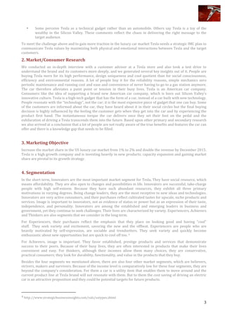  
	
   3	
  
	
  
• Some	
   perceive	
   Tesla	
   as	
   a	
   technical	
   gadget	
   rather	
   than	
   an	
   automobile.	
   Others	
   say	
   Tesla	
   is	
   a	
   toy	
   of	
   the	
  
wealthy	
   in	
   the	
   Silicon	
   Valley.	
   These	
   comments	
   reflect	
   the	
   chaos	
   in	
   delivering	
   the	
   right	
   message	
   to	
   the	
  
target	
  audience.	
  	
  
To	
  meet	
  the	
  challenge	
  above	
  and	
  to	
  gain	
  more	
  traction	
  in	
  the	
  luxury	
  car	
  market	
  Tesla	
  needs	
  a	
  strategic	
  IMC	
  plan	
  to	
  
communicate	
  Tesla	
  values	
  by	
  maximizing	
  both	
  physical	
  and	
  emotional	
  interactions	
  between	
  Tesla	
  and	
  the	
  target	
  
customers.	
  	
  
2.	
  Market/Consumer	
  Research	
  	
  
We	
   conducted	
   an	
   in-­‐depth	
   interview	
   with	
   a	
   customer	
   advisor	
   at	
   a	
   Tesla	
   store	
   and	
   also	
   took	
   a	
   test	
   drive	
   to	
  
understand	
  the	
  brand	
  and	
  its	
  customers	
  more	
  deeply,	
  and	
  we	
  generated	
  several	
  key	
  insights	
  out	
  of	
  it.	
  People	
  are	
  
buying	
  Tesla	
  more	
  for	
  its	
  high	
  performance,	
  design	
  uniqueness	
  and	
  cool	
  quotient	
  than	
  for	
  social	
  consciousness,	
  
efficiency	
   and	
   environmental	
   reasons.	
   A	
   lot	
   of	
   people	
   buy	
   it	
   for	
   the	
   reliability	
   reasons,	
   simple	
   mechanics	
   zero	
  
periodic	
  maintenance	
  and	
  running	
  cost	
  and	
  ease	
  and	
  convenience	
  of	
  never	
  having	
  to	
  go	
  to	
  a	
  gas	
  station	
  anymore.	
  
The	
   car	
   therefore	
   alleviates	
   a	
   paint	
   point	
   or	
   tension	
   in	
   their	
   busy	
   lives.	
   Tesla	
   is	
   an	
   American	
   car	
   company.	
  
Consumers	
   like	
   the	
   idea	
   of	
   supporting	
   a	
   brand	
   new	
   American	
   car	
   company,	
   which	
   is	
   born	
   out	
   Silicon	
   Valley’s	
  
innovative	
  culture.	
  Tesla	
  is	
  a	
  high-­‐tech	
  gadget	
  that	
  has	
  the	
  form	
  of	
  a	
  car,	
  instead	
  of	
  a	
  car	
  built	
  with	
  new	
  technology.	
  
People	
  resonate	
  with	
  the	
  “technology”,	
  not	
  the	
  car;	
  it	
  is	
  the	
  most	
  expensive	
  piece	
  of	
  gadget	
  that	
  one	
  can	
  buy.	
  Some	
  
of	
  the	
  customers	
  are	
  informed	
  about	
  the	
  car,	
  they	
  have	
  heard	
  about	
  it	
  in	
  their	
  social	
  circles	
  but	
  the	
  final	
  buying	
  
decision	
  is	
  highly	
  influenced	
  by	
  the	
  feeling	
  the	
  customer	
  gets	
  when	
  they	
  get	
  into	
  the	
  car	
  and	
  by	
  experiencing	
  the	
  
product	
   first	
   hand.	
   The	
   instantaneous	
   torque	
   the	
   car	
   delivers	
   once	
   they	
   set	
   their	
   foot	
   on	
   the	
   pedal	
   and	
   the	
  
exhilaration	
  of	
  driving	
  a	
  Tesla	
  transcends	
  them	
  into	
  the	
  future.	
  Based	
  upon	
  other	
  primary	
  and	
  secondary	
  research	
  
we	
  also	
  arrived	
  at	
  a	
  conclusion	
  that	
  a	
  lot	
  of	
  people	
  are	
  not	
  really	
  aware	
  of	
  the	
  true	
  benefits	
  and	
  features	
  the	
  car	
  can	
  
offer	
  and	
  there	
  is	
  a	
  knowledge	
  gap	
  that	
  needs	
  to	
  be	
  filled.	
  
	
  
3.	
  Marketing	
  Objective	
  	
  
Increase	
  the	
  market	
  share	
  in	
  the	
  US	
  luxury	
  car	
  market	
  from	
  1%	
  to	
  2%	
  and	
  double	
  the	
  revenue	
  by	
  December	
  2015.	
  
Tesla	
  is	
  a	
  high	
  growth	
  company	
  and	
  is	
  investing	
  heavily	
  in	
  new	
  products;	
  capacity	
  expansion	
  and	
  gaining	
  market	
  
share	
  are	
  pivotal	
  to	
  its	
  growth	
  strategy.	
  	
  
	
  
4.	
  Segmentation	
  
In	
  the	
  short	
  term,	
  Innovators	
  are	
  the	
  most	
  important	
  market	
  segment	
  for	
  Tesla.	
  They	
  have	
  social	
  resource,	
  which	
  
means	
  affordability.	
  They	
  are	
  also	
  open	
  to	
  changes	
  and	
  possibilities	
  in	
  life.	
  Innovators	
  are	
  successful,	
  take-­‐charge	
  
people	
   with	
   high	
   self-­‐esteem.	
   Because	
   they	
   have	
   such	
   abundant	
   resources,	
   they	
   exhibit	
   all	
   three	
   primary	
  
motivations	
  in	
  varying	
  degrees.	
  Being	
  change	
  leaders,	
  they	
  are	
  the	
  most	
  receptive	
  to	
  new	
  ideas	
  and	
  technologies.	
  
Innovators	
  are	
  very	
  active	
  consumers,	
  and	
  their	
  purchases	
  reflect	
  cultivated	
  tastes	
  for	
  upscale,	
  niche	
  products	
  and	
  
services.	
  Image	
  is	
  important	
  to	
  innovators,	
  not	
  as	
  evidence	
  of	
  status	
  or	
  power	
  but	
  as	
  an	
  expression	
  of	
  their	
  taste,	
  
independence,	
   and	
   personality.	
   Innovators	
   are	
   among	
   the	
   established	
   and	
   emerging	
   leaders	
   in	
   business	
   and	
  
government,	
  yet	
  they	
  continue	
  to	
  seek	
  challenges.	
  Their	
  lives	
  are	
  characterized	
  by	
  variety.	
  Experiencers,	
  Achievers	
  
and	
  Thinkers	
  are	
  also	
  segments	
  that	
  we	
  consider	
  in	
  the	
  long	
  term.	
  	
  	
  
For	
   Experiencers,	
   their	
   purchases	
   reflect	
   the	
   emphasis	
   that	
   they	
   place	
   on	
   looking	
   good	
   and	
   having	
   "cool"	
  
stuff.	
   	
  They	
   seek	
   variety	
   and	
   excitement,	
   savoring	
   the	
   new	
   and	
   the	
   offbeat.	
   Experiencers	
   are	
   people	
   who	
   are	
  
heavily	
   motivated	
   by	
   self-­‐expression,	
   are	
   sociable	
   and	
   trendsetters.	
   They	
   seek	
   variety	
   and	
   quickly	
   become	
  
enthusiastic	
  about	
  new	
  opportunities	
  but	
  are	
  quick	
  to	
  cool	
  off	
  too.	
  4	
  
For	
   Achievers,	
   image	
   is	
   important.	
   They	
   favor	
   established,	
   prestige	
   products	
   and	
   services	
   that	
   demonstrate	
  
success	
   to	
   their	
   peers.	
   Because	
   of	
   their	
   busy	
   lives,	
   they	
   are	
   often	
   interested	
   in	
   products	
   that	
   make	
   their	
   lives	
  
convenient	
   and	
   easy.	
   For	
   thinkers,	
   although	
   their	
   incomes	
   allow	
   them	
   many	
   choices,	
   they	
   are	
   conservative,	
  
practical	
  consumers;	
  they	
  look	
  for	
  durability,	
  functionality,	
  and	
  value	
  in	
  the	
  products	
  that	
  they	
  buy.	
  
Besides	
  the	
  four	
  segments	
  we	
  mentioned	
  above,	
  there	
  are	
  also	
  four	
  other	
  market	
  segments,	
  which	
  are	
  believers,	
  
strivers,	
  makers	
  and	
  survivors.	
  Because	
  of	
  the	
  income	
  level	
  is	
  comparatively	
  low	
  for	
  these	
  four	
  segments,	
  they	
  are	
  
beyond	
  the	
  company’s	
  consideration.	
  For	
  them	
  a	
  car	
  is	
  a	
  utility	
  item	
  that	
  enables	
  them	
  to	
  move	
  around	
  and	
  the	
  
current	
  product	
  line	
  at	
  Tesla	
  brand	
  will	
  not	
  resonate	
  with	
  them.	
  But	
  to	
  them	
  the	
  cost	
  saving	
  of	
  driving	
  an	
  electric	
  
car	
  is	
  an	
  attractive	
  proposition	
  and	
  they	
  could	
  be	
  potential	
  targets	
  for	
  future	
  products.	
  
	
  
	
  	
  	
  	
  	
  	
  	
  	
  	
  	
  	
  	
  	
  	
  	
  	
  	
  	
  	
  	
  	
  	
  	
  	
  	
  	
  	
  	
  	
  	
  	
  	
  	
  	
  	
  	
  	
  	
  	
  	
  	
  	
  	
  	
  	
  	
  	
  	
  	
  	
  	
  	
  	
  	
  	
  	
  
4	
  http://www.strategicbusinessinsights.com/vals/ustypes.shtml	
  
 