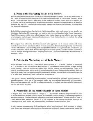 11
2. Place in the Marketing mix of Tesla Motors
Tesla Motors caters to a worldwide audience via its headquarters based in Palo Alto in the United States. It
has a wide sales and distribution network of its own that includes stores in Asia, Europe, Australia, South
Korea, Dubai and North America. One of the largest markets of Tesla for electric vehicles is in China and
in October 2017 in an agreement with the government of China, a manufacturing plant was to be opened at
Shanghai. By May 2017, this international company operates via eight outlets in Canada including cities
like Montreal and Ontario.
Tesla laid its foundation from San Carlos in California and later built retail outlets in Los Angeles and
Manhattan. By October 2016, there were two hundred and sixty retail locations in the United States alone.
June 2016 saw a store-within-store in Los Angeles. In the United States, several galleries and stores are set
up at shopping malls to gain maximum brand exposure. Tesla Motors has its own website for selling
products to interested customers.
The company has followed a direct-to-consumer sales approach via its service centers and stores.
Inspections and services are offered at their own service stations. Its manufacturing facility is at Fremont,
situated in California. Other assembly plants are spread far and wide like Gigafactory 1in Nevada and Giga
factory 2 in Buffalo at New York. Instead of using a typical dealer system, Tesla has decided to market its
vehicles through online portals and via company showrooms. One of its important R&D department is at
Athens in Greece.
3. Price in the Marketing mix of Tesla Motors
At the end of the fiscal year 2017, Tesla Motors posted revenues of 11.76 billion US$ with its net income
at -2.24 billion US$ and total assets of 28.66 billion US$. Tesla Motors initially decided to target wealthy
buyers making a conscious decision to capture larger markets later on with lower-pricings. Hence at its
onset, it adopted a premium pricing strategy and maintained high prices for its premium products. This was
for a niche market that was more interested in high-quality products with the latest technology irrespective
of its price range because they could easily afford such products.
Later on, the company launched affordable products keeping in mind the mid-scale general consumers. It
wanted to capture a large part of the consumer market and hence adopted a reasonable pricing strategy.
This was a huge success as it was able to sell a greater number of products and this resulted in higher profit
margins and greater revenues.
4. Promotions in the Marketing mix of Tesla Motors
In the year 2017, Tesla Motors approved a budget of 52 US dollars for marketing purposes and used word
of mouth and referral program to attract buyers. It has adopted a unique strategy for promoting its products
amongst customers. This multinational company also takes the help of media releases and its PR team to
create positive brand awareness. As part of its PR activities, its surcharging stations on highways and
charging ports at malls, hotels, and restaurants have brand name Tesla written over them.
In order to create mass awareness, Tesla has taken the help of social platform. It deals highly via its website,
blog, forums and hence uses online platforms for marketing purposes. It always creates a viral buzz at the
 