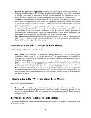 3
• Political and government support: The company has ample support from the government. The
company had obtained a USD 465 billion for energy management projects under the US Department
of Energy. Tesla started its operations at the right time when Obama had launched the clean tech
initiative and this resulted in the company gaining a lot of advantages from the government.
• Monopoly: Tesla Motors started off targeting a very niche segment which was electric and alternate
energy cars. The strategy was to move deeper into the existing segment and it would not be wrong
to say that the company operates in a monopoly market. This has helped it gain steeper growth than
most of its counterparts.
• Great leadership and team spirit: The CEO of the company Elon Musk is extremely passionate
about engineering and an astute salesman. This makes equally proficient in the engineering as well
as the commercial side of the business. The CEO is backed by a team that is highly spirited and as
passionate about the cause as their leader. The leadership style of Musk which is motivating and
inspirational along with a highly self-driven team is a success factor for Tesla.
• Distribution channel: Tesla understand how critical distribution may be for the business and this
makes Tesla own their own distribution channel. There are also some capacity expansion plans from
Tesla which has been triggered by Giga factory.
Weaknesses in the SWOT analysis of Tesla Motors
Some of the key weaknesses of Tesla Motors are:
• Poor liquidity: In comparison to competitors like Ford which has USD 20 billion, General
Motors with USD 25billion or Fiat Chrysler Automobiles USD 40 billion which are cash rich from
years and years of operations. In comparison to this Tesla has only USD 3 billion which will not be
sufficient for it to survive.
• Capacity Issues: Tesla manufactures cars in just one plant which is located in Fremont, California.
The plant has a capacity to make 500,000 vehicles and the maximum production of the company is
limited to this figure making it difficult for the company to target higher volumes.
• Poor customer awareness: Tesla makes very specialized products which are essential for
the environment because of their sustainability angle. But these products are highly futuristic and
most customers are still not sure about whether or not they need to invest in these technologies which
are expensive as well.
Opportunities in the SWOT analysis of Tesla Motors
Some of the opportunities include:
• Preference for new technologies: Vehicle technology is taking a whole new turn and there are a
host of new technologies like hybrid vehicles, green cars, electric cars, battery operated cars and
self-driven autonomous cars. Tesla has researched and launched many products in these emerging
technology areas.
Threats in the SWOT analysis of Tesla Motors
Threats are those factors in the environment which can be detrimental to the growth of the business. Some
of the threats include:
 