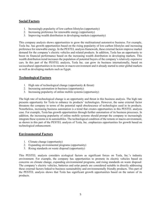 5
Social Factors
1. Increasingly popularity of low-carbon lifestyles (opportunity)
2. Increasing preference for renewable energy (opportunity)
3. Improving wealth distribution in developing markets (opportunity)
This company analysis shows opportunities to grow the multinational automotive business. For example,
Tesla Inc. has growth opportunities based on the rising popularity of low-carbon lifestyles and increasing
preference for renewable energy. In the PESTEL analysis framework, these external factors improve market
demand for the company’s electric vehicles and related products. In addition, Tesla has an opportunity to
boost its financial performance based on the increasing wealth distribution in developing markets. This
wealth distribution trend increases the population of potential buyers of the company’s relatively expensive
cars. In this part of the PESTEL analysis, Tesla Inc. can grow its business internationally, based on
sociocultural opportunities in its remote or macro-environment and it already started to enter global markets
as well as developing markets such as Egypt.
Technological Factors
1. High rate of technological change (opportunity & threat)
2. Increasing automation in business (opportunity)
3. Increasing popularity of online mobile systems (opportunity)
The high rate of technological change is an opportunity and threat in this business analysis. The high rate
presents opportunity for Tesla to enhance its products’ technologies. However, the same external factor
threatens the company in terms of the potential rapid obsolescence of technologies used in its products.
Nonetheless, increasing business automation is a trend that creates opportunities in this PESTEL analysis
case. For example, Tesla has growth opportunities through further automation of its business processes. In
addition, the increasing popularity of online mobile systems should prompt the company to increasingly
integrate these systems in its automobiles. The technological condition of the remote or macro-environment,
as shown in this part of the PESTEL analysis of Tesla, Inc. emphasizes opportunities for growth based on
technological enhancement.
Environmental Factors
1. Climate change (opportunity)
2. Expanding environmental programs (opportunity)
3. Rising standards on waste disposal (opportunity)
This PESTEL analysis considers ecological factors as significant forces on Tesla, Inc.’s industry
environment. For example, the company has opportunities to promote its electric vehicles based on
concerns on climate change, expanding environmental programs, and rising standards on waste disposal.
The company’s electric vehicles, batteries and solar panels are considered suitable in directly addressing
these external factors linked to business sustainability and environmentally friendly products. This part of
the PESTEL analysis shows that Tesla has significant growth opportunities based on the nature of its
products.
 