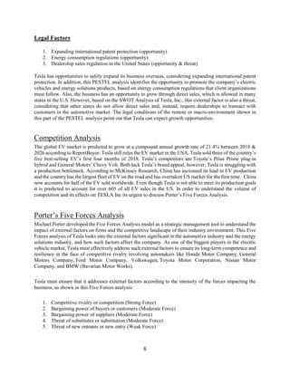 6
Legal Factors
1. Expanding international patent protection (opportunity)
2. Energy consumption regulations (opportunity)
3. Dealership sales regulation in the United States (opportunity & threat)
Tesla has opportunities to safely expand its business overseas, considering expanding international patent
protection. In addition, this PESTEL analysis identifies the opportunity to promote the company’s electric
vehicles and energy solutions products, based on energy consumption regulations that client organizations
must follow. Also, the business has an opportunity to grow through direct sales, which is allowed in many
states in the U.S. However, based on the SWOT Analysis of Tesla, Inc., this external factor is also a threat,
considering that other states do not allow direct sales and, instead, require dealerships to transact with
customers in the automotive market. The legal conditions of the remote or macro-environment shown in
this part of the PESTEL analysis point out that Tesla can expect growth opportunities.
Competition Analysis
The global EV market is predicted to grow at a compound annual growth rate of 21.4% between 2018 &
2026 according to ReportBuyer. Tesla still rules the EV market in the USA, Tesla sold three of the country’s
five best-selling EV’s first four months of 2018. Tesla’s competitors are Toyota’s Prius Prime plug-in
hybrid and General Motors’ Chevy Volt. Both lack Tesla’s brand appeal, however, Tesla is struggling with
a production bottleneck. According to McKinsey Research, China has increased its lead in EV production
and the country has the largest fleet of EV on the road and has overtaken US market for the first time. China
now accounts for half of the EV sold worldwide. Even though Tesla is not able to meet its production goals
it is predicted to account for over 605 of all EV sales in the US. In order to understand the volume of
competition and its effects on TESLA Inc its urgent to discuss Porter’s Five Forces Analysis.
Porter’s Five Forces Analysis
Michael Porter developed the Five Forces Analysis model as a strategic management tool to understand the
impact of external factors on firms and the competitive landscape of their industry environment. This Five
Forces analysis of Tesla looks into the external factors significant in the automotive industry and the energy
solutions industry, and how such factors affect the company. As one of the biggest players in the electric
vehicle market, Tesla must effectively address such external factors to ensure its long-term competence and
resilience in the face of competitive rivalry involving automakers like Honda Motor Company, General
Motors Company, Ford Motor Company, Volkswagen, Toyota Motor Corporation, Nissan Motor
Company, and BMW (Bavarian Motor Works).
Tesla must ensure that it addresses external factors according to the intensity of the forces impacting the
business, as shown in this Five Forces analysis:
1. Competitive rivalry or competition (Strong Force)
2. Bargaining power of buyers or customers (Moderate Force)
3. Bargaining power of suppliers (Moderate Force)
4. Threat of substitutes or substitution (Moderate Force)
5. Threat of new entrants or new entry (Weak Force)
 