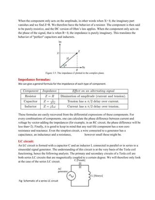 When the component only acts on the amplitude, in other words when X= 0, the imaginary part
vanishes and we find Z=R. We therefore have the behavior of a resistor. The component is then said
to be purely resistive, and the DC version of Ohm’s law applies. When the component only acts on
the phase of the signal, that is when R= 0, the impedance is purely imaginary. This translates the
behavior of "perfect" capacitors and inductors.
Figure 3.5: The impedance Z plotted in the complex plane.
Impedance formulas:
We can give a general formula for the impedance of each type of component.
These formulas are easily recovered from the differential expressions of these components. For
every combinations of components, one can calculate the phase difference between current and
voltage by vector-adding the impedances (for example, in an RC circuit, the phase difference will be
less than=2). Finally, it is good to keep in mind that any real-life component has a non-zero
resistance and reactance. Even the simplest circuit, a wire connected to a generator has a
capacitance, an inductance and a resistance, however small these might be.
LC circuit:
An LC circuit is formed with a capacitor C and an inductor L connected in parallel or in series to a
sinusoidal signal generator. The understanding of this circuit is at the very basis of the Tesla coil
functioning, hence the following analysis. The primary and secondary circuits of a Tesla coil are
both series LC circuits that are magnetically coupled to a certain degree. We will therefore only look
at the case of the series LC circuit.
Fig: Schematic of a series LC circuit
 