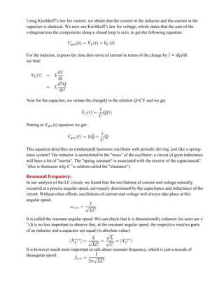 Using Kirchhoff’s law for current, we obtain that the current in the inductor and the current in the
capacitor is identical. We now use Kirchhoff’s law for voltage, which states that the sum of the
voltagesacross the components along a closed loop is zero, to get the following equation:
For the inductor, express the time derivative of current in terms of the charge by
we find:
Now for the capacitor, we isolate the chargeQ in the relation Q=CV and we get
Putting in Vgen (t) equation we get:
This equation describes an (undamped) harmonic oscillator with periodic driving, just like a spring-
mass system! The inductor is assimilated to the "mass" of the oscillator: a circuit of great inductance
will have a lot of "inertia". The "spring constant" is associated with the inverse of the capacitanceC-
1
(this is thereason why C-1
is seldom called the "elastance").
Resonant frequency:
In our analysis of the LC circuit, we found that the oscillations of current and voltage naturally
occurred at a precise angular speed, univoquely determined by the capacitance and inductance of the
circuit. Without other effects, oscillations of current and voltage will always take place at this
angular speed.
It is called the resonant angular speed. We can check that it is dimensionally coherent (its units are s-
1
).It is no less important to observe that, at the resonant angular speed, the respective reactive parts
of an inductor and a capacitor are equal (in absolute value):
It is however much more important to talk about resonant frequency, which is just a rescale of
theangular speed:
 