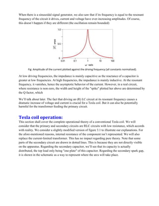 When there is a sinusoidal signal generator, we also saw that if its frequency is equal to the resonant
frequency of the circuit it drives, current and voltage have ever-increasing amplitudes. Of course,
this doesn’t happen if they are different (the oscillation remain bounded)
Fig: Amplitude of the current plotted against the driving frequency (all constants normalized).
At low driving frequencies, the impedance is mainly capacitive as the reactance of a capacitor is
greater at low frequencies. At high frequencies, the impedance is mainly inductive. At the resonant
frequency, it vanishes, hence the asymptotic behavior of the current. However, in a real circuit,
where resistance is non-zero, the width and height of the "spike" plotted her above are determined by
the Q factor, which
We’ll talk about later. The fact that driving an (R) LC circuit at its resonant frequency causes a
dramatic increase of voltage and current is crucial for a Tesla coil. But it can also be potentially
harmful for the transformer feeding the primary circuit.
Tesla coil operation:
This section shall cover the complete operational theory of a conventional Tesla coil. We will
consider that the primary and secondary circuits are RLC circuits with low resistance, which accords
with reality. We consider a slightly modified version of figure 3.1 to illustrate our explanations. For
the afore-mentioned reasons, internal resistance of the component isn’t represented. We will also
replace the current-limited transformer. This has no impact regarding pure theory. Note that some
parts of the secondary circuit are drawn in dotted lines. This is because they are not directly visible
on the apparatus. Regarding the secondary capacitor, we’ll see that its capacity is actually
distributed, the top load only being "one plate" of this capacitor. Regarding the secondary spark gap,
it is shown in the schematic as a way to represent where the arcs will take place.
 
