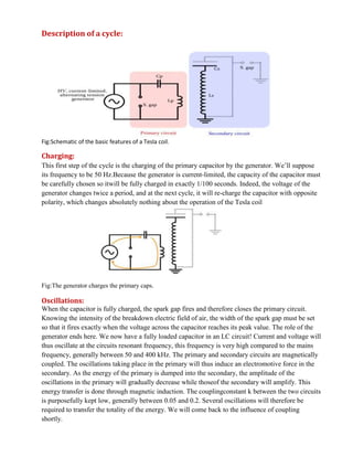 Description of a cycle:
Fig:Schematic of the basic features of a Tesla coil.
Charging:
This first step of the cycle is the charging of the primary capacitor by the generator. We’ll suppose
its frequency to be 50 Hz.Because the generator is current-limited, the capacity of the capacitor must
be carefully chosen so itwill be fully charged in exactly 1/100 seconds. Indeed, the voltage of the
generator changes twice a period, and at the next cycle, it will re-charge the capacitor with opposite
polarity, which changes absolutely nothing about the operation of the Tesla coil
Fig:The generator charges the primary caps.
Oscillations:
When the capacitor is fully charged, the spark gap fires and therefore closes the primary circuit.
Knowing the intensity of the breakdown electric field of air, the width of the spark gap must be set
so that it fires exactly when the voltage across the capacitor reaches its peak value. The role of the
generator ends here. We now have a fully loaded capacitor in an LC circuit! Current and voltage will
thus oscillate at the circuits resonant frequency, this frequency is very high compared to the mains
frequency, generally between 50 and 400 kHz. The primary and secondary circuits are magnetically
coupled. The oscillations taking place in the primary will thus induce an electromotive force in the
secondary. As the energy of the primary is dumped into the secondary, the amplitude of the
oscillations in the primary will gradually decrease while thoseof the secondary will amplify. This
energy transfer is done through magnetic induction. The couplingconstant k between the two circuits
is purposefully kept low, generally between 0.05 and 0.2. Several oscillations will therefore be
required to transfer the totality of the energy. We will come back to the influence of coupling
shortly.
 