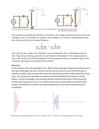 Fig: The spark gap fires and the current oscillate in the primary circuit.Fig:Oscillations in the primary will induce andemf in the
Secondary, which will also oscillate
The oscillations in the primary will thus act a bit like an AC voltage generator placed in series on the
secondary circuit. To maximize the voltage in the secondary, it is intuitively clear that both circuits
must share exactly the same resonant frequency.
This will allow the voltage in the secondary to increase drastically, this is called theresonant rise.
The voltage being enormous, generally several hundreds of thousands of Volts, causing sparks to
form at the top load. The following diagrams show the general waveforms (in arbitrary units) of the
oscillations taking place in the primary and secondary.
Bounces:
All the energy is now in the secondary circuit. With an ideal spark gap, things would stop here and a
new cycle could begin. But this is of course not the case: the ring up is very fast and the path of
ionized air subsists a few moments even when the intensity of the field has fallen below the critical
value. The energy of the secondary can therefore be retransmitted to the primary in a similar
fashion. Current and voltage in the secondary will then diminish while those in the primary will
increase. Such bounces can occur 3, 4, 5 times or even more. At each rebound, a fraction of the
energy is definitively lost, mainly in the sparks produced and in the internal resistances of the
components
Fig: Oscillations of diminishing amplitude in the primary (ringdown). Figure 3.19: Oscillations of rising amplitude in the primary (ringup)
 