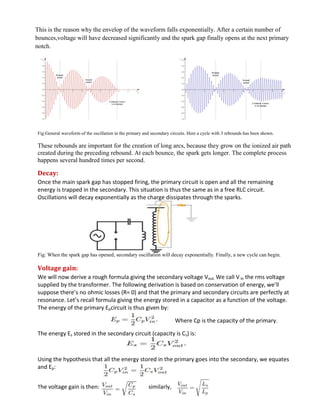 This is the reason why the envelop of the waveform falls exponentially. After a certain number of
bounces,voltage will have decreased significantly and the spark gap finally opens at the next primary
notch.
Fig:General waveform of the oscillation in the primary and secondary circuits. Here a cycle with 3 rebounds has been shown.
These rebounds are important for the creation of long arcs, because they grow on the ionized air path
created during the preceding rebound. At each bounce, the spark gets longer. The complete process
happens several hundred times per second.
Decay:
Once the main spark gap has stopped firing, the primary circuit is open and all the remaining
energy is trapped in the secondary. This situation is thus the same as in a free RLC circuit.
Oscillations will decay exponentially as the charge dissipates through the sparks.
Fig: When the spark gap has opened, secondary oscillation will decay exponentially. Finally, a new cycle can begin.
Voltage gain:
We will now derive a rough formula giving the secondary voltage Vout. We call V in the rms voltage
supplied by the transformer. The following derivation is based on conservation of energy, we’ll
suppose there’s no ohmic losses (R= 0) and that the primary and secondary circuits are perfectly at
resonance. Let’s recall formula giving the energy stored in a capacitor as a function of the voltage.
The energy of the primary Epcircuit is thus given by:
Where Cp is the capacity of the primary.
The energy Es stored in the secondary circuit (capacity is Cs) is:
Using the hypothesis that all the energy stored in the primary goes into the secondary, we equates
and Ep:
The voltage gain is then: similarly,
 