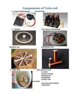Components of Tesla coil
1) FLYBACK TRANSFORMER : 2) CAPACITORS:
2) TORRIOD : 3) CFL CIRCUIT 70W OR MORE :
4)PRIMARY COIL: 5)SECONDARY COIL:
6) SPARK GAPS: 5)Miscellaneous items:
PVC PIPES
ENAMEL COATING
SOLDERING KIT
CARDBOARDS
ELECTRIC TAPE
AXEL BLADE
PLIER AND SCREW DRIVERS
SAND PAPER
 