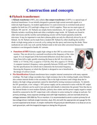 Construction and concepts
Flyback transformer:
A flyback transformer (FBT), also called a line output transformer (LOPT), is a special type of
electrical transformer. It was initially designed to generate high current sawtooth signals at a
relatively high frequency. In modern applications it is used extensively in switched-mode power
supplies for both low (3V) and high voltage (over 10 kV) supplies. There are two main types of
flybacks: DC and AC. AC flybacks are simply ferrite transformers, AC in equals AC out, but DC
flybacks include a rectifying diode and often a multiplier stage inside. AC flybacks are found in
older televisions and the rectifier and multiplying circuits will be found separately inside the
television. It may be important to note that a plasma globe can only be effectively driven by an AC
flyback. An AC flyback can be made from a modern DC flyback by either disabling the rectifier
diode via high energy pulse or overvolt, or by cutting into the epoxy and removing the diode. These
methods do not work very well, and the flyback tends to fail soon after conversion because the
insulation is not designed to handle AC currents.
 Function of FBT:Flybacks supply high voltage to the CRT in a television or
monitor. They are driven by a sawtooth waveform at the frequency of the video
signal. It is an integral part of the horizontal deflection circuit that scans the
beam from left to right, quickly returning the beam to the left. In a television,
NTSC is 15 734 Hz, PAL is equal to 15 625 Hz, PAL M is equal to 15 750 Hz.
A computer monitor's frequency varies generally between 30 kHz and 150 kHz.
See the specifications for refresh rate to determine the horizontal frequency.
Knowing the frequency at which the flyback is designed to run is beneficial in
the design of a driver circuit.
 Pin Identification:Flyback transformers have complex internal construction with many separate
windings. The high voltage secondary has a high resistance due to the winding length; some flybacks
also contain internal diodes in the secondary. Due to the high resistance (and voltage drop due to
diodes), the high voltage ground pin cannot be identified by testing resistance/continuity. To identify
the HV ground pin, a low voltage (~30V) power supply can be connected in series with the HV output
lead, and a voltmeter can be used to test each pin individually to determine the ground. Note that due to
the internal diodes in most modern flybacks, polarity does matter and the power supply negative output
should be connected to the HV output lead, with voltmeter in series testing for voltage at each pin. For
primary windings, many separate windings exist with high impedance, and are normally driven by
voltages between 100-200V by TVs or monitors. It is recommended to wind a custom primary for all
low voltage driven methods (single transistor, dual, ZVS, etc) with the appropriate wire gauge for the
current expected to be drawn. A simpler method for HV ground pin identification is to draw an arc to
each ground pin, with the longest/strongest arc being the HV ground.
 