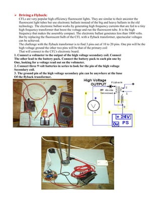  Driving a Flyback:
CFLs are very popular high efficiency fluorescent lights. They are similar to their ancestor the
fluorescent light tubes but use electronic ballasts instead of the big and heavy ballasts in the old
technology. The electronic ballast works by generating high frequency currents that are fed to a tiny
high frequency transformer that boost the voltage and run the fluorescent tube. It is the high
frequency that makes the assembly compact. The electronic ballast generates less than 1000 volts.
But by replacing the fluorescent bulb of the CFL with a flyback transformer, spectacular voltages
can be achieved.
The challenge with the flyback transformer is to find 3 pins out of 10 to 20 pins. One pin will be the
high voltage ground the other two pins will be that of the primary coil
That will connect to the CFL's electronic board.
1. Connect a voltmeter to the output of the high voltage secondary coil. Connect
The other lead to the battery pack. Connect the battery pack to each pin one by
One, looking for a voltage read out on the voltmeter.
2. Connect three 9 volt batteries in series to look for the pin of the high voltage
Secondary coil.
3. The ground pin of the high voltage secondary pin can be anywhere at the base
Of the flyback transformer.
 
