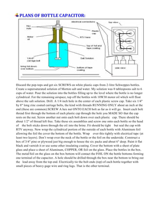 PLANS OF BOTTLE CAPACITOR:
Discard the pop-tops and get six SCREWS on white plastic caps from 2-litre Schweppes bottles.
Create a supersaturated solution of Morton salt and water. My solution was 8 tablespoons salt to 6
cups of water. Pour the solution into the bottles filling up to the level where the bottle is no longer
cylindrical. For the remaining airspace, top off the bottles with 10W30 motor oil which will float
above the salt solution. Drill. A 1/4 inch hole in the center of each plastic screw cap. Take six 1/4"
by 8" long zinc coated carriage bolts, the kind with threads RUNNING ONLY about an inch at the
end (these are common).SCREW A hex nut ONTO EACH bolt as far as it will go. Insert each bolt
thread first through the bottom of each plastic cap through the hole you MADE SO that the cap
rests on the nut. Screw another nut onto each bolt down over each plastic cap. There should be
about 1/2" of thread left free. Take these six assemblies and screw one onto each bottle so the head
of the bolt sticks down through the oil into the brine. Fit should be tight but seal the cap with
RTV anyway. Now wrap the cylindrical portion of the outside of each bottle with Aluminum foil
allowing the foil the cover the bottom of the bottle. Wrap over this tightly with electrical tape (at
least two layers). Don’t wrap over the neck of the bottle or the foil on the underside. Construct a
box of 3/4" pine or plywood just big enough to house the six packs and about 6" deep. Paint it flat
black and varnish it or use some other insulating coating. Cover the bottom with a sheet of plate
glass and place a sheet of Aluminum, COPPER, OR foil on the glass. Place the bottles in the box.
The metal/foil on the glass on the box bottom will contact the FOIL ON the bottle bottoms forming
one terminal of the capacitor. A hole should be drilled through the box near the bottom to bring out
the lead away from the top end. Electrically tie the bolt ends (top) of each bottle together with
small pieces of heavy gage wire and ring lugs. That is the other terminal.
 