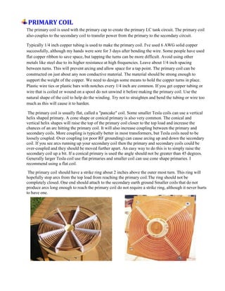 PRIMARY COIL
The primary coil is used with the primary cap to create the primary LC tank circuit. The primary coil
also couples to the secondary coil to transfer power from the primary to the secondary circuit.
Typically 1/4 inch copper tubing is used to make the primary coil. I've used 6 AWG solid copper
successfully, although my hands were sore for 3 days after bending the wire. Some people have used
flat copper ribbon to save space, but tapping the turns can be more difficult. Avoid using other
metals like steel due to its higher resistance at high frequencies. Leave about 1/4 inch spacing
between turns. This will prevent arcing and allow space for a tap point. The primary coil can be
constructed on just about any non conductive material. The material should be strong enough to
support the weight of the copper. We need to design some means to hold the copper turns in place.
Plastic wire ties or plastic bars with notches every 1/4 inch are common. If you get copper tubing or
wire that is coiled or wound on a spool do not unwind it before making the primary coil. Use the
natural shape of the coil to help do the winding. Try not to straighten and bend the tubing or wire too
much as this will cause it to harden.
The primary coil is usually flat, called a "pancake" coil. Some smaller Tesla coils can use a vertical
helix shaped primary. A cone shape or conical primary is also very common. The conical and
vertical helix shapes will raise the top of the primary coil closer to the top load and increase the
chances of an arc hitting the primary coil. It will also increase coupling between the primary and
secondary coils. More coupling is typically better in most transformers, but Tesla coils need to be
loosely coupled. Over coupling (or poor RF grounding) can cause arcing up and down the secondary
coil. If you see arcs running up your secondary coil then the primary and secondary coils could be
over-coupled and they should be moved further apart. An easy way to do this is to simply raise the
secondary coil up a bit. If a conical primary is used the angle should not be greater than 45 degrees.
Generally larger Tesla coil use flat primaries and smaller coil can use cone shape primaries. I
recommend using a flat coil.
The primary coil should have a strike ring about 2 inches above the outer most turn. This ring will
hopefully stop arcs from the top load from reaching the primary coil.The ring should not be
completely closed. One end should attach to the secondary earth ground Smaller coils that do not
produce arcs long enough to reach the primary coil do not require a strike ring, although it never hurts
to have one.
 